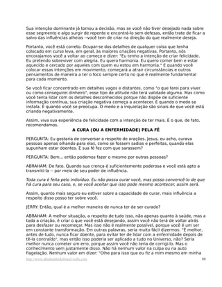 Sua intenção dominante já tomou a decisão, mas se você não tiver desejado nada sobre
esse segmento e algo surgir de repente e encontrá-lo sem defesas, então trate de ficar a
salvo das influências alheias --você tem de criar na direção do que realmente deseja.
Portanto, você está correto. Ocupar-se dos detalhes de qualquer coisa que tenha
colocado em curso leva, em geral, às maiores criações negativas. Portanto, nós
encorajamos você a voltar ao começo e dizer: "Eu tenho a intenção de criar felicidade.
Eu pretendo sobreviver com alegria. Eu quero harmonia. Eu quero comer bem e estar
aquecido e cercado por aqueles com quem eu estou em harmonia." E quando você
colocar essas intenções em movimento, começará a atrair circunstâncias e outros
pensamentos de maneira a ter o foco sempre certo no que é realmente fundamental
para cada momento.
Se você ficar concentrado em detalhes vagos e distantes, como "o que farei para viver
ou como conseguirei dinheiro", esse tipo de atitude não terá validade alguma. Mas como
você tenta lidar com os detalhes desconhecidos porque não dispõe de suficiente
informação contínua, sua criação negativa começa a acontecer. É quando o medo se
instala. É quando você se preocupa. O medo e a inquietação são sinais de que você está
criando negativamente.
Assim, viva sua experiência de felicidade com a intenção de ter mais. É o que, de fato,
recomendamos.
A CURA (OU A ENFERMIDADE) PELA FÉ
PERGUNTA: Eu gostaria de conversar a respeito de orações. Jesus, eu acho, curava
pessoas apenas olhando para elas, como se fossem sadias e perfeitas, quando elas
supunham estar doentes. E sua fé fez com que sarassem?
PERGUNTA: Bem... então podemos fazer o mesmo por outras pessoas?
ABRAHAM: De fato. Quando sua crença é suficientemente poderosa e você está apto a
transmiti-la -- por meio de seu poder de influência.
Toda cura é feita pelo indivíduo. Eu não posso curar você, mas posso convencê-lo de que
há cura para seu caso, e, se você aceitar que isso pode mesmo acontecer, assim será.
Assim, quanto mais seguro eu estiver sobre a capacidade de curar, mais influência a
respeito disso posso ter sobre você.
JERRY: Então, qual é a melhor maneira de nunca ter de ser curado?
ABRAHAM: A melhor situação, a respeito de tudo isso, não apenas quanto à saúde, mas a
toda a criação, é criar o que você está desejando, assim você não terá de voltar atrás
para desfazer ou recomeçar. Mas isso não é realmente possível, porque você é um ser
em constante transformação. Em outras palavras, seria muito fácil dizermos: "É melhor,
antes de tudo, nunca ficar doente, para evitar ter de lidar com a enfermidade depois de
tê-la contraído", mas então isso poderia ser aplicado a tudo no Universo, não? Seria
melhor nunca cometer um erro, porque assim você não teria de corrigi-lo. Mas o
conhecimento vem justamente disso. Não há nenhum valor na culpa ou na auto
flagelação. Nenhum valor em dizer: "Olhe para isso que eu fiz a mim mesmo em minha
http://www.abrahamhicksbrasil.webs.com 88
 