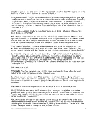 criação negativa -- eu criei a doença." Compreende? É melhor dizer:" Eu agora sei como
criei isso e, então, o que escolho é a saúde perfeita."
Você pode usar sua criação negativa como uma grande vantagem se permitir que seja
uma prova de sua habilidade de criar. O mais enfermo dos seres é um criador magnífico,
porque usou o poder dos pensamentos mais especificamente do que outros seres
conhecidos. E por ser algo que ele não deseja, não é razão para que não goste de si
mesmo ou não confie em si mesmo. É um motivo forte para dizer "olhe que poderoso
criador eu sou".
JERRY: Então, a saúde é natural e qualquer coisa além disso é algo que nós criamos,
além do que já tínhamos?
ABRAHAM: Seu estado natural é de alegria, de saúde e de crescimento. Mas isso não
significa que cada ser que tenha expressão física esteja olhando para esse tema desse
mesmo ponto de vista, porque vem evoluindo através de vidas físicas e não-físicas e
pode ter algumas intenções novas. Mas o estado natural é esse de que falamos.
COMENTÁRIO: Abraham, numa de suas aulas você realmente me ajudou muito. Na
verdade, me ajudou bastante em vários sentidos, mas, neste caso... é algo em que
penso muito... quando você diz: "Aquilo em que você se concentra é o que será criado."
Eu tive uma amiga que veio me ver, outro dia, completamente mutilada pela artrite.
Havia trabalhado 15 anos em uma enfermaria. Tudo em que ela pensava era sobre
velhos pacientes com essa enfermidade deformante. Ficou tão obcecada com isso que
pediu ao marido que construísse uma casa nova, com portas e banheiros
suficientemente grandes para acomodar uma cadeira de rodas caso ela tivesse de usar
uma algum dia.
ABRAHAM: Ela usará.
PERGUNTA: Sim. Sou ex-técnico de raio X e estou muito contente de não estar mais
trabalhando nisso, porque criei muito nessa direção.
Eu estava ouvindo uma de suas fitas, quando você diz que Esther e Jerry estavam
criando uma caixa de primeiros socorros e, em seguida, começam a se machucar. Eles
trouxeram isso para suas vivências porque estavam voltados para a caixa de primeiros
socorros?
ABRAHAM: Certamente. O pensamento a respeito de uma necessidade a atrai.
COMENTÁRIO: Eu quero que você saiba que isso realmente me ajudou, em muitas
ocasiões, a saber em que eu não quero manter o foco. É maravilhoso ser capaz de ver.
Alguém que trabalhou em uma enfermaria e permaneceu com o foco nisso caminhará
para a morte mais rapidamente?
ABRAHAM: Não é preciso que seja assim. É bem possível ter um trabalho como esse,
lidar com seres doentes e dizer a si mesmo, todos os dias: "Eu estou cuidando dessas
pessoas para aliviar seu sofrimento em relação ao que elas mesmas criaram. E eu não
tenho a intenção de criar nada para mim, exceto saúde."
http://www.abrahamhicksbrasil.webs.com 89
 