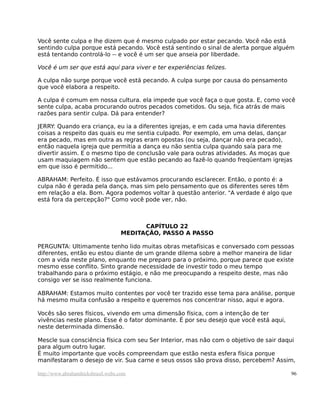 Você sente culpa e lhe dizem que é mesmo culpado por estar pecando. Você não está
sentindo culpa porque está pecando. Você está sentindo o sinal de alerta porque alguém
está tentando controlá-lo -- e você é um ser que anseia por liberdade.
Você é um ser que está aqui para viver e ter experiências felizes.
A culpa não surge porque você está pecando. A culpa surge por causa do pensamento
que você elabora a respeito.
A culpa é comum em nossa cultura. ela impede que você faça o que gosta. E, como você
sente culpa, acaba procurando outros pecados cometidos. Ou seja, fica atrás de mais
razões para sentir culpa. Dá para entender?
JERRY: Quando era criança, eu ia a diferentes igrejas, e em cada uma havia diferentes
coisas a respeito das quais eu me sentia culpado. Por exemplo, em uma delas, dançar
era pecado, mas em outra as regras eram opostas (ou seja, dançar não era pecado),
então naquela igreja que permitia a dança eu não sentia culpa quando saía para me
divertir assim. E o mesmo tipo de conclusão vale para outras atividades. As moças que
usam maquiagem não sentem que estão pecando ao fazê-lo quando freqüentam igrejas
em que isso é permitido...
ABRAHAM: Perfeito. É isso que estávamos procurando esclarecer. Então, o ponto é: a
culpa não é gerada pela dança, mas sim pelo pensamento que os diferentes seres têm
em relação a ela. Bom. Agora podemos voltar à questão anterior. "A verdade é algo que
está fora da percepção?" Como você pode ver, não.
CAPÍTULO 22
MEDITAÇÃO, PASSO A PASSO
PERGUNTA: Ultimamente tenho lido muitas obras metafísicas e conversado com pessoas
diferentes, então eu estou diante de um grande dilema sobre a melhor maneira de lidar
com a vida neste plano, enquanto me preparo para o próximo, porque parece que existe
mesmo esse conflito. Sinto grande necessidade de investir todo o meu tempo
trabalhando para o próximo estágio, e não me preocupando a respeito deste, mas não
consigo ver se isso realmente funciona.
ABRAHAM: Estamos muito contentes por você ter trazido esse tema para análise, porque
há mesmo muita confusão a respeito e queremos nos concentrar nisso, aqui e agora.
Vocês são seres físicos, vivendo em uma dimensão física, com a intenção de ter
vivências neste plano. Esse é o fator dominante. É por seu desejo que você está aqui,
neste determinada dimensão.
Mescle sua consciência física com seu Ser Interior, mas não com o objetivo de sair daqui
para algum outro lugar.
É muito importante que vocês compreendam que estão nesta esfera física porque
manifestaram o desejo de vir. Sua carne e seus ossos são prova disso, percebem? Assim,
http://www.abrahamhicksbrasil.webs.com 96
 