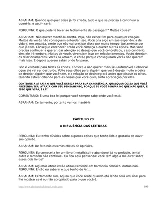 ABRAHAM: Quando qualquer coisa já foi criada, tudo o que se precisa é continuar a
querê-la, e assim será.

PERGUNTA: O que poderia levar ao fechamento da passagem? Muitas coisas?

ABRAHAM: Não querer mantê-la aberta. Veja, não existe fim para qualquer criação.
Muitos de vocês não conseguem entender isso. Você cria algo em sua experiência de
vida e, em seguida, sente que não vai precisar disso por muito tempo, justamente por
que já tem. Consegue entender? Então você começa a querer outras coisas. Mas você
precisa continuar a querer, dar atenção ao desejo que você concretizou, caso contrário,
sim, ele irá embora. Muitos de vocês vivenciam isso em relacionamentos. Vocês desejam
os relacionamentos. Vocês os atraem, e então porque conseguiram vocês não querem
mais isso. E depois querem saber onde foi parar.

Isso é verdade para todas as coisas. Comece a não querer mais seu automóvel e observe
oque ele vai ser destruído. Volte seus olhos para alguém que você deseja muito e deixe
de desejar alguém que você tem, e a relação se desintegrará antes que pisque os olhos.
Quando estiver olhando para as coisas que você quer, sinta apreciação por elas.

CONTINUE A ATRAIR O QUE VOCÊ DESEJA PARA SUA EXPERIÊNCIA. QUALQUER COISA QUE VOCÊ
PRETENDA TER, ATRAIA COM SEU PENSAMENTO, PORQUE SE VOCÊ PENSAR NO QUE NÃO QUER, É
ISSO QUE VIRÁ, É LEI.

COMENTÁRIO: É uma boa lei porque você sempre sabe onde você está.

ABRAHAM: Certamente, portanto vamos mantê-la.




                                         CAPÍTULO 23

                                   A INFLUÊNCIA DAS LEITURAS


PERGUNTA: Eu tenho dúvidas sobre algumas coisas que tenho lido e gostaria de ouvir
sua opinião.

ABRAHAM: De fato nós estamos cheios de opiniões.

PERGUNTA: Eu comecei a ler um livro (metafísico) e abandonei já no prefácio, tentei
outro e também não continuei. Eu fico aqui pensando: você tem algo a me dizer sobre
esses dois livros?

ABRAHAM: Algumas obras estão absolutamente em harmonia conosco, outras não.
PERGUNTA: Então eu saberei o que tenho de ler....

ABRAHAM: Certamente sim. Aquilo que você sente quando etá lendo será um sinal para
lhe mostrar se é ou não apropriado para o que você é.

http://www.abrahamhicksbrasil.webs.com                                                100
 