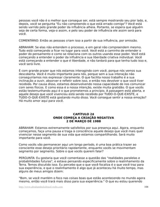 pessoas você não é o melhor que consegue ser, está sempre mostrando seu pior lado, e,
depois, você se pergunta "Eu não compreendo o que está errado comigo"? Você está
sendo varrido pelo grande poder da influência alheia. Portanto, se espera que alguém
seja de certa forma, veja-o assim, e pelo seu poder de influência ele assim será para
você.

COMENTÁRIO: Então as pessoas criam isso a partir de sua influência, por omissão.

ABRAHAM: Se elas não entendem o processo, e em geral não compreendem mesmo.
Tudo está começando a ficar no lugar para você. Você está a caminho de entender o
poder do pensamento e como se relaciona com os outros usando esse poder. Você está
começando a entender o poder da influência e sua liberdade criativa individual. Você
está começando a entender o que é liberdade, e não tardará para que tenha tudo isso e,
você será livre.

É com grande prazer que nós estamos interagindo com você, porque nós vemos sua
descoberta. Você é muito importante para nós, porque sem a sua interação não
conseguiríamos nos expressar claramente. O que facilita nosso trabalho é a sua
inclinação a ouvir, absorver e refletir sobre isso, e então nos devolver o que você tiver
recebido. Por causa disso, estamos desenvolvendo nossa capacidade de nos comunicar
com seres físicos. E como essa é a nossa intenção, existe muita gratidão. O que vocês
estão testemunhando aqui é o que prometemos a princípio. A passagem está aberta, e
aquele desejo que você vivenciou está sendo recebido por TUDO-O-QUE-EXISTE, e
TUDO-O-QUE-EXISTE está gostando muito disso. Você consegue sentir a nossa emoção?
Há muito amor aqui para você.



                                       CAPÍTULO 24
                             ONDE COMEÇA A CRIAÇÃO NEGATIVA
                                   2 DE MARÇO DE 1988

ABRAHAM: Estamos extremamente satisfeitos por sua presença aqui. Agora, enquanto
começamos, faça uma pausa e traga à consciência aquele desejo que você mais quer
vivenciar nesse segmento de sua vida que estamos compartilhando. Será muito
importante para você.

Como vocês vão permanecer aqui um longo período, é uma boa prática trazer ao
consciente esse desejo prioritário rapidamente, enquanto vocês se movimentam
segmento por segmento. Sobre o que vocês querem falar?

PERGUNTA: Eu gostaria que você comentasse a questão das "realidades paralelas e
probabilidades futuras", e estava pensando especificamente sobre o realinhamento da
Terra. Temos discutido isso. Eu percebo que o que você focaliza é o que você traz para
sua experiência, e que o realinhamento é algo que já aconteceu há muito tempo, mas
alguns de meus amigos dizem:

"Bom, se você mantém o foco nas coisas boas que estão acontecendo no mundo agora
mesmo, então você trará mais disso para sua experiência." O que eu estou querendo
http://www.abrahamhicksbrasil.webs.com                                                   104
 