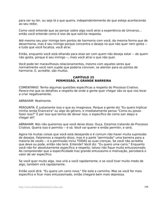 para ser ou ter, ou seja lá o que queira, independentemente do que esteja acontecendo
ao seu redor.

Como você entende que ao pensar sobre algo você atrai a experiência do Universo...
então você entende como é isso de que solicita resposta.

Até mesmo seu pior inimigo tem pontos de harmonia com você, da mesma forma que de
desarmonia, mas é seu inimigo porque concentra o desejo no que não quer nem gosta --
e tudo que você focaliza, você atrai.

Então, enquanto você está olhando para esse ser com quem não deseja estar -- de quem
não gosta, porque é seu inimigo --, mais você atrai o que não quer.

Você pode ter maravilhosos relacionamentos, mesmo com aqueles seres que
normalmente você nem supõe que poderia conviver, se atentar para os pontos de
harmonia. E, acredite, são muitos.

                                        CAPÍTULO 25
                                PERMISSÃO, A GRANDE BARREIRA

COMENTÁRIO: Tenho algumas questões específicas a respeito do Processo Criativo.
Parece-me que os detalhes a respeito de onde a gente quer chegar são os que nos levar
a criar negativamente.

ABRAHAM: Realmente.

PERGUNTA: É justamente isso o que eu imaginava. Porque a gente diz "Eu quero triplicar
minha renda financeira" ou algo do gênero, e imediatamente pensa "Como eu posso
fazer isso?" É por isso que temos de deixar isso, o específico de como sair daqui e
chegar ali?

ABRAHAM: Nós não queremos que você deixe disso. Ouça. Estamos tratando de Processo
Criativo. Queira isso e permita -- é só. Você vai querer e então permitir, e será.

Agora há muitas coisas que você está desejando e é comum não haver muita supressão
de desejos. Falaremos a respeito disso, mas é a parte "permissão" uma barreira para a
maioria de vocês -- e a permissão inclui TODAS as suas crenças. Se você não acredita
que deve ou pode, então não terá. Entende? Você diz: "Eu quero uma carro." Enquanto
você não for absolutamente específico a respeito, talvez não fique muito entusiasmado.
Ao compreender que a especificidade traz grande entusiasmo e motivação, perceberá o
valor de ser específico.

Se você quer muito algo, isso virá a você rapidamente; e se você tiver muito medo de
algo, também virá rapidamente.

Então você dirá: "Eu quero um carro novo." Ele está a caminho. Mas se você for mais
específico e ficar mais entusiasmado, então chegará bem mais depressa.



http://www.abrahamhicksbrasil.webs.com                                                 108
 