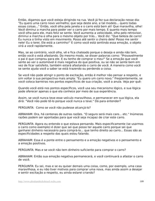 Então, digamos que você esteja dirigindo na rua. Você já fez sua declaração nesse dia:
"Eu quero uma carro novo vermelho; que seja deste ano, e tal modelo... quero todas
essas coisas..." Então, você olha pela janela e o carro está bem ali! Que maravilha, olhe!
Você diminui a marcha para poder ver o carro por mais tempo. E quanto mais tempo
você olha para ele, mais feliz se sente. Você aumenta a velocidade, olha pelo retrovisor,
diminui a marcha e olha para o mesmo objeto por trás... Você diz: "Que beleza de carro!
Eu nunca o tinha visto em movimento. Posso até sentir o cheiro dele! Posso me sentir
nele! Eu o terei. Ele está a caminho!" E como você está sentindo essa emoção, o objeto
virá a você rapidamente.

Mas, se ao contrário, você olha, vê e fica chateado porque o deseja e ainda não tem,
então você o está afastando. Do mesmo modo, se disser palavras como: "Provavelmente
o pai é que comprou para ele. E eu tenho de comprar o meu!" Se a emoção que você
sente ao ver o automóvel é mais negativa do que positiva, ou se não se sente bem em
vez de ficar satisfeito, também estará afastando o carro de você. A maneira como você
se sente ajuda você a saber se está trazendo ou perdendo a coisa.

Se você não pode atingir o ponto de excitação, então é melhor não pensar a respeito, e
sim voltar à sua perspectiva mais ampla: "Eu quero um carro novo." Freqüentemente, se
você coloca barreiras nos pontos específicos de sua criação, você a anula. Veja por quê:

Quando você está nos pontos específicos, você usa seu mecanismo lógico, e sua lógica
pode oferecer apenas o que ela conhece por meio de sua experiência.

Assim, se você nunca teve esse veículo maravilhoso, e permanecer em sua lógica, ela
dirá: "Você não pode tê-lo porque você nunca o teve." Dá para entender?

PERGUNTA: Como se você não pudesse alcançá-lo?

ABRAHAM: Ora, há centenas de outras razões. "O seguro será mais caro... etc." Inúmeras
razões podem ser apontadas para que você seja incapaz de criar este carro.

PERGUNTA: Agora eu entendo o que estava pensando. Mais especificamente (se usarmos
o carro como exemplo) é dizer que sei que posso ter aquele carro porque sei que
ganharei dinheiro necessário para comprá-lo... que tenho direito ao carro... Essas são as
especificidades a respeito das quais estou falando.

ABRAHAM: Essa é a ponte entre o pensamento e a emoção negativos e o pensamento e
a emoção positivos.

PERGUNTA: Mas e se você não tem dinheiro suficiente para comprar o carro?

ABRAHAM: Então sua emoção negativa permanecerá, e você continuará a afastar o carro
de você.

PERGUNTA: Eu sei, mas e se eu quiser demais uma coisa, como, por exemplo, uma casa
maravilhosa, e eu não tiver motivos para comprar uma nova, mas ainda assim a desejar
e sentir excitação a respeito, eu ainda estarei criando?


http://www.abrahamhicksbrasil.webs.com                                                  109
 