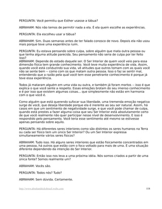 PERGUNTA: Você permitiu que Esther usasse a tábua?

ABRAHAM: Nós não temos de permitir nada a ela. É ela quem escolhe as experiências.

PERGUNTA: Ela escolheu usar a tábua?

ABRAHAM: Sim. Duas semanas antes de ter falado conosco de novo. Depois ela não usou
mais porque teve uma experiência ruim.

PERGUNTA: Eu estava pensando sobre culpa, sobre alguém que mata outra pessoa ou
que tenha alguma atitude parecida. Seu pensamento não seria de culpa por ter feito
isso?
ABRAHAM: Depende do estado daquele ser. O Ser Interior de quem você veio para essa
dimensão física tem grande conhecimento. Você teve muita experiência de vida. Assim,
quando você está conduzindo sua vida, vê atitudes que outros tomam com as quais você
não se sente bem -- como com os que matam outra pessoa. Isso o faz se sentir mal,
entendendo que a razão pela qual você tem esse penetrante conhecimento é porque já
teve essa experiência.

Todos já mataram alguém em uma vida ou outra, e também já foram mortos -- isso é que
explica o que você sente a respeito. Essas emoções brotam do seu imenso conhecimento
e é por isso que existem algumas coisas... que simplesmente não estão em harmonia
com o que você é.

Como alguém que está querendo sufocar sua liberdade, uma tremenda emoção negativa
surge de você, que deseja liberdade porque ela é inerente ao seu ser natural. Assim, há
casos em que um sentimento de negatividade surge, e que você pode chamar de culpa,
quando está prestes a fazer alguma coisa que seu Ser Interior está absolutamente certo
de que você realmente não quer participar nesse nível de desenvolvimento. E isso é
respondido pelo pensamento. Você teria esse sentimento até mesmo se estivesse
apenas pensando sobre aquilo.

PERGUNTA: Há diferentes seres interiores como são distintos os seres humanos na Terra
ou cada ser físico tem um único Ser Interior? Ou um Ser Interior expressa
simultaneamente vários seres físicos?

ABRAHAM: Tudo isso. Há alguns seres interiores que estão fisicamente concentrados em
uma pessoa, há outros que estão com o foco voltado para mais de uma. É uma situação
diferente dependendo da intenção do Ser Interior.

PERGUNTA: Então isso nos leva a uma próxima idéia. Nós somos criados a partir de uma
única fonte? Somos realmente um?

ABRAHAM: Vocês são.

PERGUNTA: Todos nós? Tudo?

ABRAHAM: Sem dúvida. Certamente.


http://www.abrahamhicksbrasil.webs.com                                               118
 
