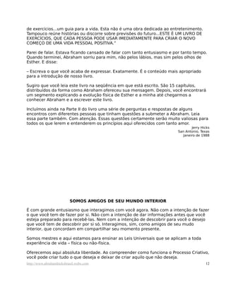 de exercícios...um guia para a vida. Esta não é uma obra dedicada ao entretenimento.
Tampouco reúne histórias ou discorre sobre previsões do futuro...ESTE É UM LIVRO DE
EXERCÍCIOS, QUE CADA PESSOA PODE USAR IMEDIATAMENTE PARA CRIAR O NOVO
COMEÇO DE UMA VIDA PESSOAL POSITIVA.”

Parei de falar. Estava ficando cansado de falar com tanto entusiasmo e por tanto tempo.
Quando terminei, Abraham sorriu para mim, não pelos lábios, mas sim pelos olhos de
Esther. E disse:

– Escreva o que você acaba de expressar. Exatamente. É o conteúdo mais apropriado
para a introdução de nosso livro.

Sugiro que você leia este livro na seqüência em que está escrito. São 15 capítulos,
distribuídos da forma como Abraham ofereceu sua mensagem. Depois, você encontrará
um segmento explicando a evolução física de Esther e a minha até chegarmos a
conhecer Abraham e a escrever este livro.

Incluímos ainda na Parte II do livro uma série de perguntas e respostas de alguns
encontros com diferentes pessoas que tinham questões a submeter a Abraham. Leia
essa parte também. Com atenção. Essas questões certamente serão muito valiosas para
todos os que lerem e entenderem os princípios aqui oferecidos com tanto amor.
                                                                                 Jerry Hicks
                                                                         San Antonio, Texas
                                                                            Janeiro de 1988




                          SOMOS AMIGOS DE SEU MUNDO INTERIOR

É com grande entusiasmo que interagimos com você agora. Não com a intenção de fazer
o que você tem de fazer por si. Não com a intenção de dar informações antes que você
esteja preparado para recebê-las. Nem com a intenção de descobrir para você o desejo
que você tem de descobrir por si só. Interagimos, sim, como amigos de seu mudo
interior, que concordam em compartilhar seu momento presente.

Somos mestres e aqui estamos para ensinar as Leis Universais que se aplicam a toda
experiência de vida – física ou não-física.

Oferecemos aqui absoluta liberdade. Ao compreender como funciona o Processo Criativo,
você pode criar tudo o que deseja e deixar de criar aquilo que não deseja.
http://www.abrahamhicksbrasil.webs.com                                                   12
 