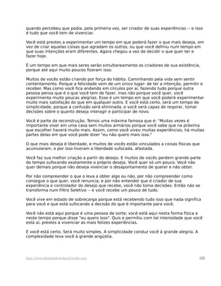 quando percebeu que podia, pela primeira vez, ser criador de suas experiências -- e isso
é tudo que você tem de vivenciar.

Você está prestes a experimentar um tempo em que poderá fazer o que mais deseja, em
vez de criar aquelas coisas que agradam os outros, ou que você definiu num tempo em
que suas intenções eram diferentes. Agora chegou a vez de decidir o que quer ter e
fazer hoje.

É um tempo em que mais seres serão simultaneamente os criadores de sua existência,
porque até aqui muito poucos fizeram isso.

Muitos de vocês estão criando por força do hábito. Caminhando pela vida sem sentir
contentamento. Porque a felicidade vem de um único lugar: de ter a intenção, permitir e
receber. Mas como você fica andando em círculos por aí, fazendo tudo porque outra
pessoa pensa que é o que você tem de fazer, mas não porque você quer, você
experimenta muito poucas alegrias. Esse é um tempo em que você poderá experimentar
muito mais satisfação do que em qualquer outro. E você está certo, será um tempo de
simplicidade, porque a confusão será eliminada, e você será capaz de respirar, tomar
decisões sobre o quanto deseja interagir e participar de novo.

Você é parte da reconstrução. Temos uma máxima famosa que é: "Muitas vezes é
importante viver em uma casa sem muitos armários porque você sabe que na próxima
que escolher haverá muito mais. Assim, como você viveu muitas experiências, há muitas
partes delas em que você pode dizer "eu não quero mais isso."

O que mais deseja é liberdade, e muitos de vocês estão vinculados a coisas físicas que
acumularam, e por isso tiveram a liberdade sufocada, afastada.

Você faz sua melhor criação a partir do desejo. E muitos de vocês perdem grande parte
do tempo sufocando exatamente o próprio desejo. Você quer só um pouco. Você não
quer demais porque não deseja vivenciar o desapontamento de querer e não obter.

Por não compreender o que o leva a obter algo ou não, por não compreender como
consegue o que quer, você renuncia; e por não entender que é criador de sua
experiência e controlador do desejo que recebe, você não toma decisões. Então não se
transforma num Filtro Seletivo -- e você recebe um pouco de tudo.

Você vive em estado de sobrecarga porque está recebendo tudo isso que nada significa
para você e que está sufocando a decisão do que é importante para você.

Você não está aqui porque é uma pessoa de sorte; você está aqui nesta forma física e
neste tempo porque disse "eu quero isso". Quis e permitiu com tal intensidade que você
está aí, prestes a vivenciar as mais felizes experiências.

E você está certo. Será muito simples. A simplicidade conduz você à grande alegria. A
complexidade leva você à grande angústia.




http://www.abrahamhicksbrasil.webs.com                                                  122
 