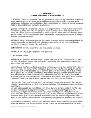 CAPÍTULO 28
                               ENTRE ESCASSEZ E A ABUNDÂNCIA

PERGUNTA: Eu preciso de ajuda. Tive um sonho muito claro na noite passada, e isso me
levou a pensar em uma crença que está bloqueando minha criação e na qual tenho
trabalhado. É algo que eu vivo todos os dias e gostaria de ter instrumentos para superar.
Trata-se de acreditar que nunca há o suficiente.

Quando eu me ponho a fazer os cálculos para pagar minhas contas, nunca há dinheiro
suficiente. Quando meu filho me pergunta sobre sua festa e seu anel de formatura,
tenho de admitir que não tenho reservas e que o que eu tenho não é o suficiente para
gastos extras. Então, o problema é exatamente esse. Como faço para superá-lo e seguir
adiante, de outra maneira?

ABRAHAM: Bem... Nós queremos que você saiba o quanto somos gratos pela clareza de
sua comunicação, porque você está falando do que sente -- e por isso é ainda mais
significativo. Agora... "nunca há o suficiente".

COMENTÁRIO: É minha experiência de vida, desde que nasci.

ABRAHAM: De fato. ouça o poder de suas palavras.

COMENTÁRIO: Eu sei.

ABRAHAM: Você definiu perfeitamente: "Nunca há o suficiente." E justamente porque
você acredita nisso, "nunca há o suficiente". Isso basta. Não repetiremos novamente.
Agora, aqui está a ponte:

"Nunca houve o suficiente. Essa tem sido a minha experiência. Mas isso foi antes de eu
entender o que sei agora. Tenho certeza de que há, sim, o suficiente, porque vejo isso
acontecer com outras pessoas. Eu as observo gastando dinheiro de modo que eu não
posso gastar. Eu sei que há abundância de dinheiro. Sei que também encontrarei um
jeito de começar a atrair isso para minha experiência de vida. Há, sim, o suficiente.
Acontece que até este momento eu somente não atraí tanto, mas agora estou prestes a
conseguir. Eu sei que há suficiente. Sei que há muito mais que o suficiente.

"Sei que não existe um "pote de ouro" em que cada um de nós mergulhe. Mas somos
criadores de abundância, e o Universo suprirá tudo que é desejado por todos que assim
permitirem.
"Eu vejo essa cascata de abundância sem fim, e durante a maior parte de minha vida
cheguei a ela com um recipiente muito pequeno. Eu agora reconheço isso. Só
aconteceu, eu agora reconheço, porque eu pegava muito pouco. Há suficiente para
todos nós. Não estarei provando ninguém se eu levar à fonte um recipiente bem grande.
Portanto, não é que não houvesse lá, eu somente não me permitia pegar mais. Mas
agora eu me permito. Estou abrindo uma grande passagem para receber a abundância.

"Embora não houvesse o suficiente no passado, haverá muito mais do que o suficiente
no futuro, porque esse é meu desejo e eu sou criador de minha experiência. Há mais
http://www.abrahamhicksbrasil.webs.com                                                 123
 