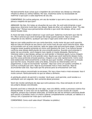 Há basicamente duas coisas que o impedem de concretizar seu desejo ou intenção:
influência alheia ou velhos hábitos. Por isso, insistimos tanto na necessidade de
reafirmar o que quer a cada segmento de seu dia.

COMENTÁRIO: Em outras palavras, em vez de receber o que vem a seu encontro, você
pensa a respeito do que quer?

ABRAHAM: De fato. Em todas as situações da sua vida. Se você está dirigindo e quer
segurança, direcione muito bem seu desejo. Nada de olhar um acidente e dizer: "Eu não
desejo isso." Porque seus pensamentos atrairão o que você não deseja, afinal, você
estará focado nisso.

A chave de toda criação é observar o que você quer. Sabemos muito bem que não há
fim. Mas é preciso que você enxergue tão longe quanto possível. Veja a si mesmo
chegando ao seu destino, qualquer que seja o lugar para onde você se dirige.

Veja-se com saldo positivo em sua conta bancária, muito maior do que você supunha.
Veja-se indo em direção ao seu banco com muito mais do que você costuma levar. Veja-
se encantado com as suas reservas, após ter pago tudo que precisava pagar. Comece a
imaginar esses quadros pintando-os como você gostaria de viver. E ao mesmo tempo
confirme esse desejo desfrutando de uma emoção positiva. Quando você entender o
poder de sua emoção, você chegará mais rápido à criação desejada. Mantenha o
interesse sobre o que deseja, porque se você perder o interesse aquilo nunca chegará
ou, se chegar, não será lá uma grande coisa. Aquilo que você realmente deseja muito,
que lhe causa profunda emoção positiva, chegará a sua vida rapidamente. Como você
está elaborando intencionalmente a visão do que quer receber, entregue-se à emoção
que isso lhe causa. Visualize cada uma delas, inclusive as relacionadas com os
pagamentos, e veja-se escrevendo "quitado". Veja isso como um quadro completo. E
usufrua a emoção que vem. Veja-se acumulando mais e mais reservas. Veja-se
acumulando tudo isso. faça tudo que for preciso para se entusiasmar com isso.

Você antes estava concentrado na escassez. Por isso criava mais e mais escassez. Isso é
muito comum. Particularmente no que se refere a dinheiro.

A satisfação advém do permitir e receber. Você quer, você permite, você recebe e a
satisfação vem em seguida. Vem somente desse processo.

Você não recebe satisfação de algo que outra pessoa criou. Essa sensação só vem do
seu próprio desejo concretizado.

Quando você tem a intenção de criar algo, mas cria débito, então o processo criativo fica
desequilibrado. E como isso vai se repetindo, surge um círculo vicioso de criação
negativa, porque ela é sempre reforçada. (A história de não ter dinheiro suficiente desde
que nasceu e acreditar nisso.) A chave é alterar completamente a atitude, os hábitos e a
crença: sim, é possível ter mais que o suficiente.

COMENTÁRIO: Como você sabe disso? (Risadas na platéia.)



http://www.abrahamhicksbrasil.webs.com                                                125
 