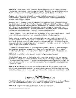 ABRAHAM: É porque nós vimos acontecer. Neste tempo em seu país há o que vocês
chamam de "crédito fácil", em que os empréstimos são oferecidos sem complicações.
Assim, sem saber nem mesmo perceber, surgiu um grande débito acumulado.

E agora não existe muita satisfação em pagar o débito porque a recompensa ou o
recebimento já aconteceu e foi embora... Em muitos casos você não pode sequer
lembrar o que foi que recebeu.

Aqui está outra chave para isso. Você viveu numa casa com armários insuficientes e
agora sabe que necessita de mais. Ou seja, você está querendo se livrar desse débito e
agora você precisa criar um novo desejo. Você precisa se estimular para ter entusiasmo
a fim de se livrar desse débito. Mais que isso: precisa motivar-se a acumular mais
dinheiro do que é necessário. E quando você colocar esse novo desejo em movimento,
haverá mais satisfação ainda -- como um moto=contínuo-positivo.

Quando você está criando em direção ao seu desejo, há entusiasmo e excitação. Quando
você está criando em direção à sua necessidade, é uma criação negativa.

Assim, volte-se para algo que seja muito desejado -- e o que você está querendo é
liberdade, certo? Você está querendo se livrar de sua situação anterior. Você quer ter
reserva de dinheiro. Então você vai visualizar essa liberdade. Entusiasmar-se com ela.
Visualizará, também, o desejo que o motiva, e assim o "quitado" acontecerá muito mais
rápido do que você pode ter imaginado.

COMENTÁRIO: Primeiramente eu quero agradecer por ter participado, porque sempre
que eu venho aqui e faço uma pergunta ela é confirmada. Eu tenho escrito sobre
liberdade, e tudo isso, e cada vez eu tenho a confirmação. Eu realmente aprecio isso.

ABRAHAM: é muito bom saber que somos tão inteligentes quanto você.

COMENTÁRIO: Você fez uma declaração sobre concretizar uma intenção que teve em
outra época. Isso ativou uma questão em minha mente, em relação à nossa evolução
como indivíduos que mantêm a capacidade de praticar a mudança de nossas intenções,
momento a momento. Se nós fizermos isso, acabamos criando padrões que podemos
chamar de carma.

ABRAHAM: De fato nós chamamos isso de Carma Kopout: "Eu sou gordo nesta vida
porque morri de fome na passada." (Risadas na platéia.) Bem, se eu preciso encontrar
culpados por algo que eu vivencio, por que não apontar para o que não pode ser visto?



                                      CAPÍTULO 29
                            AMPLIFICAÇÃO DA VULNERABILIDADE

PERGUNTA: Fico literalmente apavorado com a idéia do realinhamento da Terra. Não sei o
que fazer a respeito disso, porque eu vivo em Los Angeles, onde há terremotos...

ABRAHAM: É a primeira vez que você ouve falar a respeito, certo?
http://www.abrahamhicksbrasil.webs.com                                                  126
 