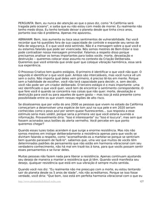 PERGUNTA: Bem, eu nunca dei atenção ao que o povo diz, como "A Califórnia será
tragada pelo oceano", e saiba que eu não estou com medo de morrer. Eu realmente não
tenho medo disso. Eu tenho tentado deixar o planeta desde que tinha cinco anos,
portanto isso não é problema. Apenas me apavorou.

ABRAHAM: Bem, isso aumenta ou toca seus sentimentos de vulnerabilidade. Faz você
recordar que há questões fora de sua capacidade de controle e expande seu senso de
falta de segurança. É o que você está sentindo. Não é a mensagem sobre a qual você e
eu estamos falando que pode ser vivenciada. Nós somos mestres de Bem-Estar e isso
pode contradizer nossa mensagem primordial. Falamos a respeito disso porque
precisamos analisar os temas importantes para todos vocês: morte, devastação e
destruição -- queremos colocar esse assunto no contexto da Criação Deliberada.
Queremos que você entenda que onde quer que coloque vibração harmônica, essa será
sua experiência.

O Processo Criativo tem quatro estágios. O primeiro é identificar o que você não quer. O
segundo é identificar o que você quer. Ambos são intercaláveis, mas você nunca vê um
sem o outro. Não importa qual deles vem primeiro, é preciso tê-los em mente. Porque
sem a habilidade de escolher, você não terá capacidade para decidir, e, sem decidir,
você não pode ser um criador deliberado. O terceiro estágio é o mais importante: uma
vez identificado o que você quer, você tem de encontrar o sentimento correspondente. O
que fere você é quando se concentra nas coisas que não quer: morte, devastação e
destruição para você ou para aqueles de quem gosta -- mas isso já está presente como
possibilidade entre os que vivem nessas regiões de alto risco.

Se disséssemos que por volta do ano 2000 as pessoas que vivem no estado da Califórnia
começariam a desenvolver uma espécie de tom azul na sua pele e em 2020 seriam
conhecidas como o povo azul por serem quase fluorescentes... sua resposta a esse
estímulo seria mais volátil, porque seria a primeira vez que você estaria ouvindo a
informação. Provavelmente diria: "Isso é interessante" ou "Isso é loucura", mas sem que
fossem acionados seus botões do alerta vermelho. Você percebe em que ponto
queremos chegar?

Quando essas luzes todas acendem é que surge a enorme resistência. Mas nós não
somos mestres em instigar deliberadamente a resistência apenas para que vocês se
divirtam falando a respeito, como "aconselhando-os a martelar-se porque se sentiriam
bem quando parassem de fazê-lo". sabemos que, uma vez que muitos de vocês têm
determinados padrões de pensamento que não estão em harmonia vibracional com seu
verdadeiro conhecimento, não há mal em trazê-los à tona, para que vocês possam sentir
esses pensamentos e se livrar deles.

Muitas pessoas não fazem nada para liberar a resistência. Apenas continuam ajustando
seu desejo de maneira a manter a resistência que já têm. Quando você manifesta seu
desejo, qualquer resistência que está em sua vibração é sempre muito sentida.

Quando você nos diz: "Eu realmente não me preocupo com a morte, eu estou tentando
sair do planeta desde os 5 anos de idade", nós não acreditamos. Porque se isso fosse
verdade, você diria: "Que bom, isso está em perfeita harmonia vibracional com o que eu
http://www.abrahamhicksbrasil.webs.com                                               127
 