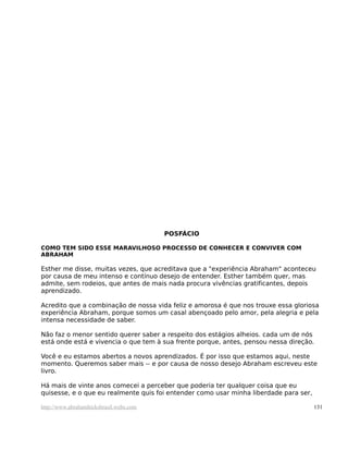 POSFÁCIO

COMO TEM SIDO ESSE MARAVILHOSO PROCESSO DE CONHECER E CONVIVER COM
ABRAHAM

Esther me disse, muitas vezes, que acreditava que a "experiência Abraham" aconteceu
por causa de meu intenso e contínuo desejo de entender. Esther também quer, mas
admite, sem rodeios, que antes de mais nada procura vivências gratificantes, depois
aprendizado.

Acredito que a combinação de nossa vida feliz e amorosa é que nos trouxe essa gloriosa
experiência Abraham, porque somos um casal abençoado pelo amor, pela alegria e pela
intensa necessidade de saber.

Não faz o menor sentido querer saber a respeito dos estágios alheios. cada um de nós
está onde está e vivencia o que tem à sua frente porque, antes, pensou nessa direção.

Você e eu estamos abertos a novos aprendizados. É por isso que estamos aqui, neste
momento. Queremos saber mais -- e por causa de nosso desejo Abraham escreveu este
livro.

Há mais de vinte anos comecei a perceber que poderia ter qualquer coisa que eu
quisesse, e o que eu realmente quis foi entender como usar minha liberdade para ser,

http://www.abrahamhicksbrasil.webs.com                                                 131
 