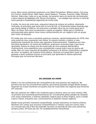 livros. Meus novos mentores passaram a ser Albert Schweitzer, William James, Carl Jung,
Eric Fromm, Khalil Gibran, Mark Twain, David Seabury, Thoreau, Emerson, Eddy, Fillmore,
Holmes. Todos eles, cada um a seu tempo, me guiaram para um ponto de concentração:
a obra clássica de Napoleon Hill, Pense e Enriqueça -- um estágio que marcou o início de
outro grande e fundamental segmento de minha vida.

E então, há cerca de vinte anos, enquanto tratava de colocar em prática, altamente
motivado, os princípios que havia lido no livro de Hill, eu finalmente estava fazendo algo
que queria desde a infância: era executivo e também sócio de um motel perto de El
Paso, no Texas. Dois anos se passaram e aquilo se esgotou. Voltei para a Califórnia,
entusiasmado para aplicar meus novos conhecimentos em um negócio com um grupo
bem maior de pessoas.

Foi então que uma nova e excitante aventura começou, aproximadamente em 1978, dois
anos antes de meu casamento com Esther. Eu estava vivendo o melhor e mais
gratificante momento da minha vida, pessoal e financeiramente. Trabalhava em meu
escritório doméstico, no centro da Califórnia, praticava e ensinava tudo o que havia
aprendido. Estava no oitavo ano de construção de uma empresa distribuidora
multinacional, uma experiência que correspondia a quase tudo o que eu queria até
então. Mas um novo conjunto de questões começava a se formar, justamente a respeito
de como eu poderia, de maneira muito efetiva, alcançar um grupo bem maior de
pessoas a quem pudesse ensinar os princípios que aprendera e estava aplicando.
Princípios que me serviram tão bem.




                                         DA AMIZADE AO AMOR

Esther e eu nos conhecemos por conseqüência de uma parceria nos negócios. Na
primeira vez que nos encontramos pareceu que éramos grandes amigos desde sempre.
Seguiram-se a esse momento uns quatro anos de muito êxito nos negócios que tínhamos
em conjunto.

Nós nos casamos em 1980 e nos mudamos para o Arizona, para um novo começo. Mas
no primeiro ano raramente permanecíamos ali. Circulávamos pelos estados do noroeste
com nosso motorhome, e fizemos repetidas viagens para as Ilhas Virgens, para o Caribe
e para o Havaí. Enquanto isso, continuávamos a expandir nossos negócios.

Desde nosso primeiro momento compartilhado, sempre estivemos na mesma sintonia.
Abraham nos contou que inclusive compartilhamos o mesmo corpo em outras vidas --
um conceito que não é fácil de entender. Durante um período de sete anos estivemos
sempre juntos, 24 horas por dia. Foi verdadeiramente maravilhoso.
http://www.abrahamhicksbrasil.webs.com                                                  133
 