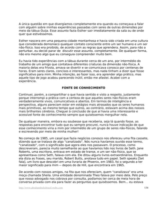 A única questão em que divergíamos completamente era quando eu começava a falar
com alguém sobre minhas experiências passadas com seres de outras dimensões por
meio da tábua Ouija. Esse assunto fazia Esther sair imediatamente da sala ou de onde
quer que estivéssemos.

Esther nascera em uma pequena cidade montanhosa e havia sido criada em uma cultura
que considerada demoníaco qualquer contato consciente entre um ser humano e um ser
não-físico. Isso era proibido, de acordo com as regras que aprendera. Assim, para não a
perturbar, eu decidi parar de discutir esse assunto. completamente. De qualquer forma,
não era mesmo algo que eu conseguia compreender muito bem.

Eu havia tido experiências com a tábua durante cerca de um ano, por intermédio do
trabalho de um amigo que contatava diferentes criaturas da dimensão não-física. A
maioria delas era frívola, amava se divertir e se comunicava conosco por centenas de
horas. Eram seres claros, concisos e interessantes, mas nada tinham a dizer que fosse
significativo para mim. Minha intenção, ao fazer isso, era aprender algo prático, mas
aquele tipo de jogo acabou parecendo inútil, então me afastei. Acabei com a
experiência.

                                     FONTE DE CONHECIMENTO

Continuei, porém, a compartilhar o que havia sentido e visto a respeito, justamente
porque interrompi a prática com a certeza de que aqueles seres não-físicos eram
verdadeiramente vivos, comunicativos e abertos. Em termos de inteligência e
perspectiva, alguns pareciam estar em estágios mais atrasados que os seres humanos
mais primitivos, ao mesmo tempo que outros, ao contrário, estavam acima dos nossos
mais brilhantes cérebros. Cheguei à conclusão de que aí havia uma interessante e
acessível fonte de conhecimento sempre que quiséssemos mergulhar nela.

De qualquer maneira, embora eu soubesse que receberia, seja lá quando fosse, as
respostas para encontrar tudo que eu sempre procurei, nunca houve indicação de que
esse conhecimento viria a mim por intermédio de um grupo de seres não-físicos, falando
e escrevendo por meio de minha mulher!

No começo de 1985, um casal que fazia negócios conosco nos ofereceu uma fita cassete,
dizendo que se tratava de algo "canalizado". Nós nunca havíamos ouvido esse termo,
"canalizado", com o significado que agora eles nos passavam. O processo, como
descreveram, parecia muito semelhante ao que havíamos lido nos livros de Seth. Jane
Roberts, uma escritora, entrava em estado de transe, e um ser não-físico, que se
apresentava como Seth, falava com ela. Ele ditou alguns livros extraordinários. Enquanto
ela dizia as frases, seu marido, Robert Butts, anotava tudo em papel. Seth speaks [Set
fala], um livro que descobri em uma livraria de Phoenix, em 1983, foi o segundo a ter
maior significado para mim -- depois do de Hill, que encontrara em 1965.

De acordo com nossos amigos, na fita que nos ofereciam, quem "canalizava" era uma
moça chamada Sheila. Uma entidade denominada Theo falava por meio dela. Pelo preço
que nosso advogado nos cobrava por consulta, podíamos ter cerca de meia hora de
conversa privada com ela para fazer as perguntas que quiséssemos. Bem... eu estava
http://www.abrahamhicksbrasil.webs.com                                                  134
 