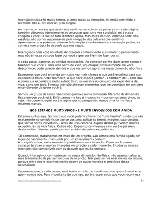 intenção iniciada há muito tempo, e como todas as intenções, foi então permitida e
recebida. Isto é, em síntese, pura alegria.

Ao mesmo tempo em que assim nos sentimos ao colocar as palavras em cada página,
também vibramos intensamente ao antecipar que, uma vez concluída, esta etapa
chegará a você. O que de fato acontece agora. Mas antes de tudo, entenda bem: nós,
mestres, não somos responsáveis pela recepção das palavras que emitimos.
Aprendemos que podemos oferecer informação e conhecimento; a recepção porém, só
começa com a decisão daquele que nos segue.

Interagimos com você no intuito de oferecer conhecimento e estimular o pensamento,
mas não é nossa vontade fazer por você o que você tem de fazer por si.

A cada passo, daremos as devidas explicações. Ao começar por lhe dizer quem somos e
também que você é. Para uma parte de você, aquela que provavelmente até você
desconhece, pode parecer demais o que nós somos agora, na nossa dimensão não-física.

Esperamos que você entenda com cada vez mais clareza o que você escolheu para sua
experiência física neste momento, o que você espera ganhar – e também dar – com isso,
e como sua experiência neste estado físico se encaixa no conjunto da experiência de
vida, como um todo. É nossa intenção oferecer elementos que lhe permitam ter um claro
entendimento de quem você é.

Somos um grupo de seres não-físicos que vive numa dimensão diferente da dimensão
física em que você está. Enfatizamos – e isso é importante – que somos seres vivos, ou
seja, não queremos que você imagine que só porque não temos uma forma física
estamos mortos.

          NÓS ESTAMOS MUITO VIVOS – E MUITO ENVOLVIDOS COM A VIDA

Estamos juntos aqui. Somos o que você poderia chamar de “uma família”, ainda que não
exatamente no sentido físico que se costuma aplicar ao termo. Imagine, caso consiga,
que somos seres individuais – cerca de uma centena. Alguns de nós já tiveram muitas
experiências de vida física. Outros não. Enquanto convivemos com você e por meio
desta mulher falamos, participamos também de outras experiências.

Tal como você, trabalhamos em mais de um projeto. Não somos uma família ligada por
laços de nascimento, mas unida por um envolvimento comum.
Isto significa que, neste momento, partilhamos uma intenção. Como você, somos
capazes de abarcar muitas intenções no coração a cada momento. E todas as nossas
intenções são compatíveis com as daquele que estão conosco.

Quando interagimos com outro ser na nossa dimensão não-física, não usamos palavras,
mas transmissão de pensamento ou de intenção. Não precisamos usar nomes ou rótulos,
porque entre nós o reconhecimento ocorre de outra maneira e prescinde dessa
necessidade.

Esperamos que, a cada passo, você tenha um claro entendimento de quem é você e de
quem somos nós. Mais importante do que isso, porém, esperamos que você reconheça

http://www.abrahamhicksbrasil.webs.com                                                   14
 