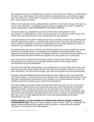Seus pensamentos, ao considerar seus anseios, movimentam a criação e o cumprimento
de tudo o que você deseja. Do mesmo modo, seus pensamentos, ao considerar aquilo
que você não quer, movimentam a criação e o cumprimento de tudo o que você NÃO
quer. O princípio é o mesmo

Observe com atenção se seus pensamentos caminham em direção ao que você quer ou
ao que você não quer - na direção do que o excita e o agrada ou na que lhe desperta
medo e desagrado. TODO PENSAMENTO TEM PODER CRIATIVO.

Se você analisar sua experiência de vida a partir desse novo ponto de vista,
reconhecerá, imediatamente, como é o que vivenciou ou vivencia, ou seja, o que você
trouxe para sua experiência de vida, pensamento por pensamento.

Cada pensamento tem poder e todos brotam da sua mente, mesmo sem a presença de
emoção significativa. Assim, a manifestação será concreta. Mas eles não são iguais no
que se refere à habilidade criativa ou a velocidade com que algo desejado (ou não) se
transforma em realidade. Há um fator diferencial importante.

Os pensamentos que você vivencia com grande emoção são os mais poderosos: sejam
positivos (na direção do que você deseja) e carregados de emoção positiva, sejam
negativos (na direção do que você não deseja), portanto, cheios de emoção negativa. A
força da emoção presente interfere na rapidez com que aquilo vai se concretizar.

Para resumir esse segmento do Processo Criativo: entenda que todo e qualquer
pensamento cria, e quanto mais emoção estiver presente, mais rápida será a
concretizarão do que foi idealizado.

Quando você entender inteiramente o que acabou de ler, ficará muito claro o que você
atrai para sua vida. Nada melhor do que olhar para seu passado e lembrar o que criou
para reconhecer, sem nenhuma exceção, que tudo teve origem nos seus pensamentos.

Quando você está deliberadamente decidindo que quer alguma coisa e tem absoluta
consciência disso, a criação ocorre em sua plena forma, mas quando você pensa no que
não quer e permanece concentrado nisso, também cria, embora seja por omissão - no
sentido exatamente oposto ao que realmente pretende ter.

Uma das razões que amplia nosso entusiasmo ao escrever este livro, de nossa ampla
perspectiva, é observarmos que muitos dos seres que vivem fisicamente no planeta
Terra agora estão criando por omissão, em vez de fazê-lo por intenção consciente e
deliberada. É nosso desejo estimular seus pensamentos, ao ler nossa mensagem, para
que você tenha completo entendimento de como ocorre a criação. E quando entender
bem isso, que a criação depende de você, terá mais possibilidade de controlar
efetivamente sua vida.

VAMOS DEFINIR A LEI DA CRIAÇÃO EM TERMOS BEM SIMPLES: DESEJE E CONSIGA –
É EXATAMENTE ISSO! (Talvez um termo melhor do que "querer" seja "ter a intenção de",
porque nessa expressão está implícita, além do querer, a expectativa de receber.
"Intenção" é uma palavra mais abrangente.)

http://www.abrahamhicksbrasil.webs.com                                                  17
 