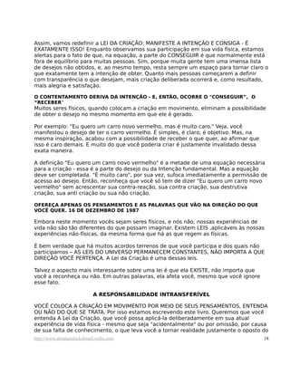 Assim, vamos redefinir a LEI DA CRIAÇÃO: MANIFESTE A INTENÇÃO E CONSIGA - É
EXATAMENTE ISSO! Enquanto observamos sua participação em sua vida física, estamos
alertas para o fato de que, na equação, a parte do CONSEGUIR é que normalmente está
fora de equilíbrio para muitas pessoas. Sim, porque muita gente tem uma imensa lista
de desejos não obtidos, e, ao mesmo tempo, resta sempre um espaço para tornar claro o
que exatamente tem a intenção de obter. Quanto mais pessoas começarem a definir
com transparência o que desejam, mais criação deliberada ocorrerá e, como resultado,
mais alegria e satisfação.

O CONTENTAMENTO DERIVA DA INTENÇÃO - E, ENTÃO, OCORRE O "CONSEGUIR”, O
“RECEBER”
Muitos seres físicos, quando colocam a criação em movimento, eliminam a possibilidade
de obter o desejo no mesmo momento em que ele é gerado.

Por exemplo: "Eu quero um carro novo vermelho, mas é muito caro." Veja, você
manifestou o desejo de ter o carro vermelho. É simples, é claro, é objetivo. Mas, na
mesma inspiração, acabou com a possibilidade de receber o que quer, ao afirmar que
isso é caro demais. E muito do que você poderia criar é justamente invalidado dessa
exata maneira.

A definição "Eu quero um carro novo vermelho" é a metade de uma equação necessária
para a criação - essa é a parte do desejo ou da Intenção fundamental. Mas a equação
deve ser completada. "É muito caro", por sua vez, sufoca imediatamente a permissão de
acesso ao desejo. Então, reconheça que você só tem de dizer "Eu quero um carro novo
vermelho" sem acrescentar sua contra-reação, sua contra criação, sua destrutiva
criação, sua anti criação ou sua não criação.

OFEREÇA APENAS OS PENSAMENTOS E AS PALAVRAS QUE VÃO NA DIREÇÃO DO QUE
VOCÊ QUER. 16 DE DEZEMBRO DE 1987

Embora neste momento vocês sejam seres físicos, e nós não, nossas experiências de
vida não são tão diferentes do que possam imaginar. Existem LEIS ,aplicáveis às nossas
experiências não-físicas, da mesma forma que há as que regem as físicas.

É bem verdade que há muitos acordos terrenos de que você participa e dos quais não
participamos – AS LEIS DO UNIVERSO PERMANECEM CONSTANTES, NÃO IMPORTA A QUE
DIREÇÃO VOCÊ PERTENÇA. A Lei da Criação é uma dessas leis.

Talvez o aspecto mais interessante sobre uma lei é que ela EXISTE, não importa que
você a reconheça ou não. Em outras palavras, ela afeta você, mesmo que você ignore
esse fato.

                            A RESPONSABILIDADE INTRANSFERÍVEL

VOCÊ COLOCA A CRIAÇÃO EM MOVIMENTO POR MEIO DE SEUS PENSAMENTOS, ENTENDA
OU NÃO DO QUE SE TRATA. Por isso estamos escrevendo este livro. Queremos que você
entenda A Lei da Criação, que você possa aplicá-la deliberadamente em sua atual
experiência de vida física - mesmo que seja "acidentalmente" ou por omissão, por causa
de sua falta de conhecimento, o que leva você a tornar realidade justamente o oposto do
http://www.abrahamhicksbrasil.webs.com                                                 18
 
