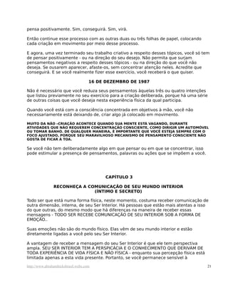 pensa positivamente. Sim, conseguirá. Sim, virá.

Então continue esse processo com as outras duas ou três folhas de papel, colocando
cada criação em movimento por meio desse processo.

E agora, uma vez terminado seu trabalho criativo a respeito desses tópicos, você só tem
de pensar positivamente - ou na direção do seu desejo. Não permita que surjam
pensamentos negativos a respeito desses tópicos - ou na direção do que você não
deseja. Se ousarem aparecer, afaste-os, sem concentrar atenção neles. Acredite que
conseguirá. E se você realmente fizer esse exercício, você receberá o que quiser.

                                     16 DE DEZEMBRO DE 1987

Não é necessário que você reduza seus pensamentos àquelas três ou quatro intenções
que listou previamente no seu exercício para a criação deliberada, porque há uma série
de outras coisas que você deseja nesta experiência física da qual participa.

Quando você está com a consciência concentrada em objetivos à mão, você não
necessariamente está deixando de, criar algo já colocado em movimento.

MUITO DA NÃO –CRIAÇÃO ACONTECE QUANDO SUA MENTE ESTÁ VAGANDO, DURANTE
ATIVIDADES QUE NÃO REQUEREM CONCENTRAÇÃO CONSCIENTE, COMO DIRIGIR UM AUTOMÓVEL
OU TOMAR BANHO. DE QUALQUER MANEIRA, É IMPORTANTE QUE VOCÊ ESTEJA SEMPRE COM O
FOCO AJUSTADO, PORQUE SEU MARAVILHOSO MECANISMO DE PENSAMENTO CONSCIENTE NÃO
GOSTA DE FICAR À TOA.

Se você não tem deliberadamente algo em que pensar ou em que se concentrar, isso
pode estimular a presença de pensamentos, palavras ou ações que se impõem a você.




                                           CAPÍTULO 3

                RECONHEÇA A COMUNICAÇÃO DE SEU MUNDO INTERIOR
                              (ÍNTIMO E SECRETO)

Todo ser que está numa forma física, neste momento, costuma receber comunicação de
outra dimensão, interna, de seu Ser Interior. Há pessoas que estão mais atentas a isso
do que outras, do mesmo modo que há diferenças na maneira de receber essas
mensagens - TODO SER RECEBE COMUNICAÇÃO DE SEU INTERIOR SOB A FORMA DE
EMOÇÃO..

Suas emoções não são do mundo físico. Elas vêm de seu mundo interior e estão
diretamente ligadas a você pelo seu Ser Interior.

A vantagem de receber a mensagem do seu Ser Interior é que ele tem perspectiva
ampla. SEU SER INTERIOR TEM A PERSPICÁCIA E O CONHECIMENTO QUE DERIVAM DE
TODA EXPERIÊNCIA DE VIDA FÍSICA E NÃO FÍSICA - enquanto sua percepção física está
limitada apenas a esta vida presente. Portanto, se você permanece sensível à

http://www.abrahamhicksbrasil.webs.com                                                21
 