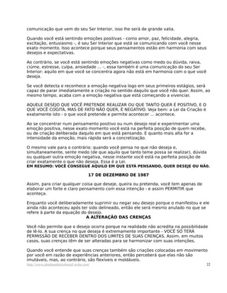 comunicação que vem do seu Ser Interior, isso lhe será de grande valia.

Quando você está sentindo emoções positivas - como amor, paz, felicidade, alegria,
excitação, entusiasmo -, é seu Ser Interior que está se comunicando com você nesse
exato momento. Isso acontece porque seus pensamentos estão em harmonia com seus
desejos e expectativas.

Ao contrário, se você está sentindo emoções negativas como medo ou dúvida, raiva,
ciúme, estresse, culpa, ansiedade ... -, essa também é uma comunicação do seu Ser
Interior: aquilo em que você se concentra agora não está em harmonia com o que você
deseja.

Se você detecta e reconhece a emoção negativa logo em seus primeiros estágios, será
capaz de parar imediatamente a criação no sentido daquilo que você não quer. Assim, ao
mesmo tempo, acaba com a emoção negativa que está começando a vivenciar.

AQUELE DESEJO QUE VOCÊ PRETENDE REALIZAR OU QUE TANTO QUER É POSITIVO, E O
QUE VOCÊ COGITA, MAS DE FATO NÃO QUER, É NEGATIVO. Veja bem: a Lei da Criação é
exatamente isto - o que você pretende e permite acontecer ... acontece.

Ao se concentrar num pensamento positivo ou num desejo real e experimentar uma
emoção positiva, nesse exato momento você está na perfeita posição de quem recebe,
ou de criação deliberada daquilo em que está pensando. E quanto mais alta for a
intensidade da emoção, mais rápida será a concretização.

O mesmo vale para o contrário: quando você pensa no que não deseja e,
simultaneamente, sente medo (de que aquilo que tanto teme possa se realizar), dúvida
ou qualquer outra emoção negativa, nesse instante você está na perfeita posição de
criar exatamente o que não deseja. Essa é a Lei.
EM RESUMO: VOCÊ CONSEGUE AQUILO EM QUE ESTÁ PENSANDO, QUER DESEJE OU NÃ0.

                                     17 DE DEZEMBRO DE 1987

Assim, para criar qualquer coisa que deseje, queira ou pretenda, você tem apenas de
elaborar um forte e claro pensamento com essa intenção - e assim PERMITIR que
aconteça.

Enquanto você deliberadamente suprimir ou negar seu desejo porque o manifestou e ele
ainda não aconteceu após ter sido delineado, então ele será mesmo anulado no que se
refere à parte da equação do desejo.
                            A ALTERAÇÃO DAS CRENÇAS

Você não permite que o desejo ocorra porque na realidade não acredita na possibilidade
de lê-lo. A sua crença no que deseja é extremamente importante - VOCÊ SÓ TERÁ
PERMISSÃO DE RECEBER DENTRO DOS LIMITES DE SUAS CRENÇAS. Assim, em muitos
casos, suas crenças têm de ser alteradas para se harmonizar com suas intenções.

Quando você entende que suas crenças também são criações colocadas em movimento
por você em razão de experiências anteriores, então perceberá que elas não são
imutáveis, mas, ao contrário, são flexíveis e moldáveis.
http://www.abrahamhicksbrasil.webs.com                                                 22
 