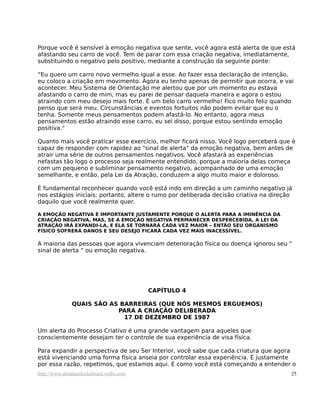 Porque você é sensível à emoção negativa que sente, você agora está alerta de que está
afastando seu carro de você. Tem de parar com essa criação negativa, imediatamente,
substituindo o negativo pelo positivo, mediante a construção da seguinte ponte:

“Eu quero um carro novo vermelho igual a esse. Ao fazer essa declaração de intenção,
eu coloco a criação em movimento. Agora eu tenho apenas de permitir que ocorra, e vai
acontecer. Meu Sistema de Orientação me alertou que por um momento eu estava
afastando o carro de mim, mas eu parei de pensar daquela maneira e agora o estou
atraindo com meu desejo mais forte. É um belo carro vermelho! Fico muito feliz quando
penso que será meu. Circunstâncias e eventos fortuitos não podem evitar que eu o
tenha. Somente meus pensamentos podem afastá-lo. No entanto, agora meus
pensamentos estão atraindo esse carro, eu sei disso, porque estou sentindo emoção
positiva."

Quanto mais você praticar esse exercício, melhor ficará nisso. Você logo perceberá que é
capaz de responder com rapidez ao "sinal de alerta" da emoção negativa, bem antes de
atrair uma série de outros pensamentos negativos. Você afastará as experiências
nefastas tão logo o processo seja realmente entendido, porque a maioria delas começa
com um pequeno e subliminar pensamento negativo, acompanhado de uma emoção
semelhante, e então, pela Lei da Atração, conduzem a algo muito maior e doloroso.

É fundamental reconhecer quando você está indo em direção a um caminho negativo já
nos estágios iniciais; portanto, altere o rumo por deliberada decisão criativa na direção
daquilo que você realmente quer.

A EMOÇÃO NEGATIVA É IMPORTANTE JUSTAMENTE PORQUE O ALERTA PARA A IMINÊNCIA DA
CRIAÇÃO NEGATIVA, MAS, SE A EMOÇÃO NEGATIVA PERMANECER DESPERCEBIDA, A LEI DA
ATRAÇÃO IRÁ EXPANDI-LA, E ELA SE TORNARÁ CADA VEZ MAIOR – ENTÃO SEU ORGANISMO
FÍSICO SOFRERÁ DANOS E SEU DESEJO FICARÁ CADA VEZ MAIS INACESSÍVEL.

A maioria das pessoas que agora vivenciam deterioração física ou doença ignorou seu “
sinal de alerta “ ou emoção negativa.




                                         CAPÍTULO 4

              QUAIS SÃO AS BARREIRAS (QUE NÓS MESMOS ERGUEMOS)
                          PARA A CRIAÇÃO DELIBERADA
                            17 DE DEZEMBRO DE 1987

Um alerta do Processo Criativo é uma grande vantagem para aqueles que
conscientemente desejam ter o controle de sua experiência de visa física.

Para expandir a perspectiva de seu Ser Interior, você sabe que cada criatura que agora
está vivenciando uma forma física anseia por controlar essa experiência. É justamente
por essa razão, repetimos, que estamos aqui. E como você está começando a entender o
http://www.abrahamhicksbrasil.webs.com                                                  25
 