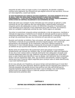 enquanto ali está, entre um lugar e outro, é um segmento. Ao atender o telefone,
começa outro segmento. No momento em que alguém entra em seu escritório, inicia-se
um novo segmento, e assim por diante.

SE VOCÊ RECONHECER QUE COMEÇOU UM NOVO SEGMENTO E, NO EXATO MOMENTO EM EU ELE
SE INICIA, FIZER UMA PAUSA PARA TORNAR BASTANTE CLARAS SUAS INTENÇÕES
PREDOMINANTES – O QUE VOCÊ MAIS DESEJA RECEBER OU DAR DURANTE AQUELE SEGMENTO -,
ENTÃO ESTARÁ NO CONTROLE DELIBERADO D SUA EXPERIÊNCIA DE VIDA.

Vocês são seres que carregam muitas intenções que nem sempre se aplicam a cada
momento de sua vida. Algumas são mais apropriadas a determinados momentos.,
enquanto outras são adequadas a outros, em diferentes situações. É necessário que
você identifique qual intenção é mais importante para cada momento, de maneira a
estar em completo e deliberado controle da vida. Confira agora um exemplo.

‘Ao entrar no automóvel, enquanto estiver prendendo o cinto de segurança, manifeste a
intenção de segurança e mantenha-se em estado de atenção quanto ao que os demais
motoristas pretendem fazer. Com certeza, é mais apropriado ter a intenção de segurança
ao dirigir seu automóvel dos que nos momentos em que está em casa lendo.’

Quando você atender ao telefone, faça uma pausa, até saber quem está chamando, para
manifestar a intenção do que pretende comunicar àquela pessoa. Com clareza de
pensamento e de expressão. Se for importante, seja breve. Ofereça suporte ao
interlocutor. É mais indicado desejar a clareza de comunicação no segmento em que fala
ao telefone do que quando está nadando, solitariamente, em uma piscina.

Muitos seres em estado físico não acostumam parar para pensar no que desejam.
Simplesmente vão vivendo seu cotidiano. Mas, se você identificar cada novo segmento
de seu dia e tiver clareza sobre a intenção dominante mais adequada à situação, terá
controle deliberado sobre sua vida. Sabemos muito bem que poderia ser muito difícil
parar a cada instante para identificar o que se deseja, mas realmente não é complicado
dividir o dia em segmentos (algo, aliás, que acontece naturalmente, embora ninguém
atente para isso) e reservar alguns segundos para começar cada um deles identificando
o que você realmente quer.

Ao ter essa atitude com freqüência, em pouco tempo você perceberá que é muito fácil
perceber o início de cada segmento. Reservar aqueles poucos segundos para esboçar a
intenção desejada não apenas tornará mais profícua sua vida, permitindo que se
expanda bastante tempo disponível para fazer o que se deseja, mas você também
sentirá muito mais alegria interior a cada dia, porque concretizará o que
deliberadamente pretende obter




                                         CAPÍTULO 5

                DEFINA SUA INTENÇÃO A CADA NOVO MOMENTO DO DIA

http://www.abrahamhicksbrasil.webs.com                                                27
 