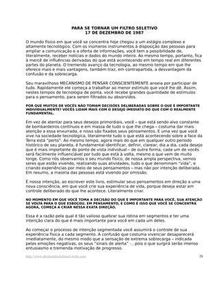 PARA SE TORNAR UM FILTRO SELETIVO
                                 17 DE DEZEMBRO DE 1987

O mundo físico em que você se concentra hoje chegou a um estágio complexo e
altamente tecnológico. Com os inúmeros instrumentos à disposição das pessoas para
ampliar a comunicação e a oferta de informações, você tem a possibilidade de,
literalmente, receber notícias e dados do mundo inteiro. Ao mesmo tempo, portanto, fica
à mercê de influências derivadas do que está acontecendo em tempo real em diferentes
partes do planeta. O tremendo avanço da tecnologia, ao mesmo tempo em que lhe
oferece mais e mais vantagens, também traz, em contrapartida, a desvantagem da
confusão e da sobrecarga.

Seu maravilhoso MECANISMO DE PENSAR CONSCIENTEMENTE anseia por participar de
tudo. Rapidamente ele começa a trabalhar ao menor estímulo que você lhe dê. Assim,
nestes tempos de tecnologia de ponta, você recebe grandes quantidade de estímulos
para o pensamento, para serem filtrados ou absorvidos.

POR QUE MUITOS DE VOCÊS NÃO TOMAM DECISÕES DELIBERADAS SOBRE O QUE É IMPORTANTE
INDIVIDUALMENTE? VOCÊS LIDAM MAIS COM O DESEJO IMEDIATO DO QUE COM O REALMENTE
FUNDAMENTAL.

Em vez de atentar para seus desejos primordiais, você – que está sendo alvo constante
de bombardeiros contínuos e em massa de tudo o que lhe chega – costuma dar mais
atenção a essa enxurrada, e nisso são fixados seus pensamentos. E uma vez que você
vive na sociedade tecnológica, literalmente tudo o que está acontecendo sobre a face da
Terra está “perto”. Ao mesmo tempo, agora mais do que em qualquer outro período
histórico de seu planeta, é fundamental identificar, definir, clarear, dia a dia, cada desejo
que é mais importante do ponto de vista individual – de outra forma, cada um de vocês
será facilmente influenciável por tudo que está à volta, mesmo o que vem de muito
longe. Como nós observamos o seu mundo físico, de nossa ampla perspectiva, vemos
seres que estão vivendo, realizando suas atividades, tudo o que denominam “vida”, e
criando experiências por meio de seus pensamentos – mas não por intenção deliberada.
Em resumo, a maioria das pessoas está vivendo por omissão.

É nossa intenção, ao escrever este livro, estimular seus pensamentos em direção a uma
nova consciência, em que você crie sua experiência de vida, porque deseja estar em
controle deliberado do que lhe acontece. Literalmente criar.

NO MOMENTO EM QUE VOCÊ TOMA A DECISÃO DO QUE É IMPORTANTE PARA VOCÊ, SUA ATENÇÃO
SE VOLTA PARA O QUE ESBOÇOU, EM PENSAMENTO, E COMO É ISSO QUE VOCÊ SE CONCENTRA
AGORA, COMEÇA A CRIAR NESSA EXATA DIREÇÃO.

Essa é a razão pela qual é tão valioso quebrar sua rotina em segmentos e ter uma
intenção clara do que é mais importante para você em cada um deles.

Ao começar o processo de intenção segmentada você assumirá o controle de sua
experiência física a cada segmento. A confusão que costuma vivenciar desaparecerá
imediatamente, do mesmo modo que a sensação de extrema sobrecarga – indicada
pelas emoções negativas, os seus “sinais de alerta” - , pois o que surgirá serão imenso
entusiasmo e tremenda motivação de progresso.

http://www.abrahamhicksbrasil.webs.com                                                     28
 