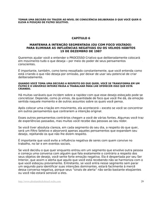 TOMAR UMA DECISÃO OU TRAZER AO NÍVEL DE CONSCIÊNCIA DELIBERADA O QUE VOCÊ QUER O
ELEVA À POSIÇÃO DE FILTRO SELETIVO.




                                         CAPÍTULO 6

         MANTENHA A INTENÇÃO SEGMENTADA (OU COM FOCO VOLTADO)
       PARA ELIMINAR AS INFLUÊNCIAS NEGATIVAS OU OS VELHOS HÁBITOS
                          19 DE DEZEMBRO DE 1987

Queremos ajudar você a entender o PROCESSO Criativo que deliberadamente colocará
em movimento tudo o que deseja – por meio do poder de seus pensamentos
conscientes.

É importante, também, como temo ressaltado constantemente, que você entenda como
está criando o que não deseja por omissão, por deixar de usar seu potencial de criar
deliberadamente.

QUANDO VOCÊ TOMA UMA DECISÃO A RESPEITO DO QUE QUER, VOCÊ SE TRANSFORMA EM UM
FILTRO E O UNIVERSO INTEIRO PASSA A TRABALHAR PARA LHE OFERECER ISSO QUE ESTÁ
CRIANDO.

Há muitas variáveis que incidem sobre a rapidez com que esse desejo esboçado pode se
concretizar. Depende, como já vimos, da quantidade de foco que você lhe dá, da emoção
sentida naquele momento e de outros assuntos sobre os quais você pensa.

Após colocar uma criação em movimento, ela acontecerá – exceto se você se concentrar
em outros pensamentos que contrariem a intenção original.

Esses outros pensamentos contrários chegam a você de várias fontes. Algumas você traz
de experiências passadas, mas muitas você recebe das pessoas ao seu redor.

Se você tiver absoluta clareza, em cada segmento do seu dia, a respeito do que quer,
será um Filtro Seletivo e absorverá apenas aqueles pensamentos que expandam seu
desejo, rejeitando os que não lhe dizem respeito.

É importante que você evite a influência negativa de seres com quem convive no
trabalho, no lar e em eventos sociais.

Se você decidiu o que quer enquanto entrou em um segmento que envolve outra pessoa
e começa uma conversa com alguém que fala exatamente o contrário a respeito dos
seus objetos de desejo, você sente forte emoção negativa. Ela é despertada por seu Ser
Interior, que assim o alerta que aquilo que você está recebendo não se harmoniza com o
que você esboçou previamente. Entretanto, se você entra nesse segmento sem parar
um segundo para identificar suas intenções dominantes, estará facilmente à mercê
dessa conversa negativa, porque seus “sinais de alerta” não serão bastante eloqüentes
ou você não estará sensível a eles.

http://www.abrahamhicksbrasil.webs.com                                                 29
 