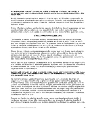 NO MOMENTO EM QUE VOCÊ “OUVIR” OU SENTIR O TOQUE DE SEU “SINAL DE ALERTA”, É
IMPORTANTE QUE VOLTE, IMEDIATAMENTE, SEU PENSAMENTO CONSCIENTE NA DIREÇÃO DE SEU
DESEJO REAL.

A cada momento que vivenciar o toque do sinal de alerta você iniciará uma criação no
sentido daquele pensamento que detonou o alarme. Portanto, muito cuidado e atenção,
porque desconsiderar esse toque o levará a caminhar rapidamente na direção oposta a
que quer seguir.

Então, é fundamental que você entenda o poder de influência de outras pessoas, porque,
se estiver todo o tempo aberto a essa possibilidade, elas podem estimular seus
pensamentos no rumo indesejado, incentivando-o a criar exatamente o que mais teme.

                                  O AFASTAMENTO NECESSÁRIO

Obviamente, a melhor maneira de evitar a influência negativa de outros é afastar-se,
fisicamente, dessa influência quando você percebe a manifestação do “sinal de alerta”.
Mas nem sempre é confortável fazer isso. De qualquer modo, é fundamental que você se
distancie mental e emocionalmente e se concentre no pensamento sobre o que deseja,
abstendo-se de participar dessa conversa não profícua.

Diante de sua retirada, certas pessoas poderão pensar que você é rude ou deselegante,
mas serão certamente aquelas que não compreendem a importância de não controlar
pensamentos. Lembre-se, contudo, de que estará criando por omissão, caso ali
permaneça se expondo ao que lhe faz mal, apenas porque lhe parece mais confortável,
pois não gostaria de desapontar seus amigos.

Muitas pessoas que vivem ao seu redor não estão no controle deliberado da própria vida,
mas sim sob forte influência de outras pessoas. Portanto, não são capazes de tomar uma
atitude como essa, de sair de um determinado espaço ou situação que interfiram
negativamente no que desejam.

QUANDO VOÊ ENTRA EM UM NOVO SEGMENTO DE SEU DIA, SE NÃO TOMAR UMA DECISÃO CLARA
SOBRE O QUE QUER, CERTAMENTE ESTARÁ À MERCÊ DA INTERFERÊNCIA, OU MESMO CONFUSÃO,
DOS QUE ESTÃO À SUA VOLTA.

No momento em que você entra em seu automóvel e tem a intenção de dirigir em
segurança, você está literalmente se protegendo do que querem outras pessoas, ou
mesmo livrando-se da atitude sem foco dos que também conduzem carros, ao seu lado.
Quando você entende realmente a Lei da Atração, sem nenhuma dúvida, percebe muito
bem quando atrai alguém para sua experiência de vida. Então você é capaz de perceber
como dois seres humanos que não estão concentrados na própria segurança envolvem-
se em um acidente de trânsito. Toma consciência de como as pessoas não atentas à
própria saúde dedicam muito tempo a conversa sobre doença, de maneira a trazer essa
mazela para a própria vida.

Quando você entende a Lei da Atração, pode captar a razão pela qual cada ladrão é
conduzido para sua vítima. Não é por acaso. Nem por acidente. É a Lei da Atração. E
quem teme, traz para si exatamente o objeto desse temor. Porque fica voltado para isso.


http://www.abrahamhicksbrasil.webs.com                                               30
 