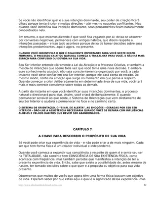 Se você não identificar qual é a sua intenção dominante, seu poder de criação ficará
difuso porque tentará criar e muitas direções – até mesmo naquelas conflitantes. Mas
quando você identifica sua intenção dominante, seus pensamentos ficam naturalmente
concentrados nela.

Em resumo, o que estamos dizendo é que você fica vagando por ai; deixa-se absorver
por conversas negativas; permanece com antigos hábitos, que dizem respeito a
intenções passadas – e isso tudo acontece porque deixa de tomar decisões sobre suas
intenções predominantes, aqui e agora, no presente.

QUANDO VOCÊ INDENTIFICA O QUE É REALMENTE IMPORTANTE PARA VOCÊ NESTE EXATO
MOMENTO, O PRECESSO CRIATIVO NATURAL COMEÇA A TRABALHAR PARA VOCÊ. E NÃO HÁ MAIS
ESPAÇO PARA CONFUSÃO OU DÚVIDA NA SUA VIDA.

Seu Ser Interior entende claramente a Lei da Atração e o Processo Criativo, e também a
mescla de intenções que ocorre toda vez que você toma uma nova decisão. E embora
esse conhecimento ajustado não seja conscientemente organizado por você, a cada
instante você deve confiar em seu Ser Interior, porque ele dará conta do recado. Do
mesmo modo, confie na emoção que surge no momento em que pensa a respeito.
Quando começar a criar deliberadamente em determinada área de sua vida, você terá
mais e mais controle consciente sobre todas as demais.

A partir do instante em que você identificar suas intenções dominantes, o processo
natural o direcionará para elas. Assim, você criará deliberadamente. E quando
permanecer sensível ao que sente, o Sistema de Orientação que vem diretamente de
seu Ser Interior o ajudará a permanecer no foco e no caminho certo.

O SISTEMA DE ORIENTAÇÃO, O “SINAL DE ALERTA”, AS EMOÇÕES – GERADAS POR SEU SER
INTERIOR – DÃO-LHE A ASSISTÊNCIA NECESSÁRIA QUANDO VOCÊ SE DEPARA COM INFLUÊNCIAS
ALHEIAS E VELHOS HÁBITOS QUE DEVEM SER ABANDONADOS.




                                         CAPÍTULO 7

                 A CHAVE PARA DESCOBRIR O PROPÓSITO DE SUA VIDA

Só você pode criar sua experiência de vida – e não pode criar a de mais ninguém. Cada
ser que tem forma física é um criador individual e independente.

Quando você começa a expandir sua consciência a respeito de quem é e sente seu ser
na TOTALIDADE, não somente tem CONSCIÊNCIA DE SUA EXISTÊNCIA FÍSICA, como
acontece com freqüência, mas também percebe que manifestou a intenção de ter a
presente experiência de vida. Então, sabe que existe a possibilidade de, antes mesmo de
nascer, ter tomado decisões sobre o que quer e a proposta ou objetivo para sua vida
presente.

Observamos que muitos de vocês que agora têm uma forma física buscam um objetivo
de vida. Esperam saber por que estão aqui e qual é o significado dessa experiência, mas

http://www.abrahamhicksbrasil.webs.com                                                  32
 