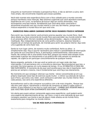 enquanto se mantiverem limitados à perspectiva física, e não se abrirem a outra, bem
mais ampla, não encontrarão resposta para essas questões.

Você está vivendo esta experiência física com o foco voltado para o mundo concreto
porque manifestou essa intenção. Não estamos sugerindo que você abandone eventuais
experiências em curso, na tentativa de buscar algo em outras dimensões, mas
encorajamos uma boa mescla. Acreditamos que você deve estar consciente e
ativamente envolvido com seu mundo interior e com seu Sei Interior, porque essa
mistura expandirá o mundo físico em que você vive.

   EXERCÍCIO PARA ABRIR CAMINHO ENTRE SEUS MUNDOS FÍSICO E INTERIOR

Para sentir seu mundo interior você primeiro precisa aquietar seu mundo físico. Você
deve afastar seu foco consciente do mundo físico para perceber seu mundo exterior. Não
é um processo difícil. Ele tem recebido várias denominações – alguns o rotulam de
meditação. Mas independentemente de como prefira nomeá-lo, estamos falando a
respeito de um tempo de quietude, de imersão para sentir seu próprio interior. Aqui está
uma sugestão de como fazer isso.

Sente-se num lugar calmo, de maneira muito confortável, feche os olhos – e
simplesmente seja. Faça o que for necessário para reduzir a possibilidade de interrupção
por parte de sua consciência física. E permaneça confortavelmente, silenciando sua
mente. No começo não é uma tarefa muito fácil, porque sua mente está sempre muito
estimulada a pensar seu treinamento e sua prática têm sido sempre no sentido da
rapidez, da urgência em participar conscientemente de qualquer evento.

Nossa proposta, portanto, é de que você se sente em um lugar onde não haja
interrupções. E ali permaneça com a consciência silenciosa. Recomendamos que isso, a
princípio, lhe tome apenas um curto espaço de tempo, 15 ou 20 MINUTOS A CADA DIA
SÃO SUFICIENTES. O momento do dia que você escolha para isso não é importante, nem
precisa ser sempre o mesmo, mas é fundamental que você faça isso diariamente.

No momento em que conseguir silenciar sua mente - talvez concentrando-se em sua
própria respiração (esse tipo de exercício ajuda muito) - e retirar sua atenção de tudo o
que é físico, que está a seu redor, você começará a perceber seu mundo interior. Para
cada pessoa, isso será uma experiência diferente.

Aconselhamos você a não comparar sua prática com a de mais ninguém,. Porque isso
não tem valor algum. Geralmente a intenção de comparar se refere a saber quem é
melhor. O que importa é o seu foco e o que você quer – LEMBRE QUE ATENTAR PARA O
QUE VOCÊ NÃO QUER ATRAI EXATAMENTE ISSO PARA SUA VIVÊNCIA.

Um alerta para quem estiver começando agora essa experiência: você poderá sentir
uma espécie de adormecimento de seu .ser físico, e isso é uma indicação de que você
conseguiu aquietar sua mente e que de algum modo afastou-se do mundo físico,
exatamente para mergulhar no mundo interior.

                                VIA DE MÃO DUPLA E PERMISSÃO


http://www.abrahamhicksbrasil.webs.com                                                      33
 