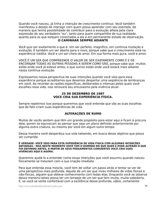 Quando você nasceu, já tinha a intenção de crescimento contínuo. Você também
manifestou o desejo de interagir com quem possa aprender com seu exemplo, de
maneira que tenha possibilidade de contribuir para a evolução alheia pela clara
expressão do seu verdadeiro "eu", tanto para quem compartilhe de sua realidade,
quanto para os que estejam conectados a ela e em permanente estado de observação.
                           O CAMINHAR SEMPRE ADIANTE

Você quis ser exatamente o que é. Um ser perfeito, magnífico, em continua mutação e
evolução. É também um ser aberto para o novo, porque sabe que o crescimento está na
experiência inédita. Você e um ser cheio de amor. Em sua forma mais pura, você e amor.

VOCÊ É UM SER QUE COMPREENDE O VALOR DE SER EXATAMENTE COMO É E DE
ENCORAJAR TODAS AS OUTRAS PESSOAS A SEREM COMO SÃO, porque sabe que muitos
estão onde você já esteve antes, e que outros estão onde você estará mais adiante
nessa contínua evolução.

Expressamos nossa perspectiva de suas intenções quando você veio para essa
experiência porque acreditamos que devemos despertar uma seqüência de lembranças
em você. Ao recordar as razões específicas, deliberadas e intensas pelas quais você
escolheu essa vida, isso renovará seu entusiasmo pela vivência atual.

                                  25 DE DEZEMBRO DE 1987
                              VOCE CRIA SUA EXPERIÊNCIA FÍSICA.

Sempre repetimos isso porque queremos que você entenda que são as suas escolhas
que de fato criam suas experiências de vida.

                                         ALTERAÇÕES DE RUMO

Muitos de vocês sentem que têm um grande propósito para estar aqui e ficam à procura
dele, porem se equivocam ao pensar que seja um plano definido anteriormente por
alguma outra criatura, ou mesmo por você em algum outro tempo.

Dessa maneira você desperdiça sua vida tateando, em busca desse objetivo que possa
ser cumprido.

É VERDADE: VOCÊ VEIO PARA ESTA EXPERIÊNCIA DE VIDA FÍSICA COM ALGUMAS INTENÇÕES
DEFINIDAS - MAS NESTE MOMENTO VOCÊ TEM O DOMÍNIO DO QUE QUER E PODE ALTERAR O QUE
FOI DEFINIDO ANTES. A PARTIR DE SEUS PENSAMENTOS CONSIENTES VOCÊ CRIA SUAS
VIVÊNCIAS AQUI E AGORA.

Queremos ajudá-lo a entender como essas intenções que você assumiu quando nasceu
fisicamente se mesclam com a sua criação imediata.

Para que entenda essa mescla, você tem de voltar um passo atrás e tentar se ver de
uma perspectiva mais profunda. Aquela de um ser que viveu milhares de vidas físicas e
não-físicas, alguém que obteve conhecimento com todas elas. Enquanto você se observa
dessa maneira talvez possa ter um lampejo de um ser que tem muita, muita sabedoria.
E, se você se sente confortável com a existência desse profundo, sábio, certamente
http://www.abrahamhicksbrasil.webs.com                                               39
 