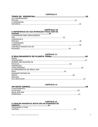 CAPÍTULO 9
TEMPO DE DESPERTAR................................................................................30
AS CONTRIBUIÇÕES
MÚTUAS...............................................................................................................31
A VERDADEIRA
NATUREZA....................................................................................................................32


                                                            CAPÍTULO 10
A IMPORTÂNCIA DE SUA INTERAÇÃO FÍSICA COM OS
OUTROS.................................................34
A PERMISSÃO PARA SIMPLESMENTE
SER...............................................................................................35
COMUNICAR É
PRECISO........................................................................................................................36
A VERDADEIRA
LIBERDADE...................................................................................................................38
CONTÍNUA PERSPECTIVA DE
MUDANÇA................................................................................................39


                                                              CAPÍTULO 11
O REALINHAMENTO DO PLANETA TERRA.....................................................40
MAIOR
INTENSIDADE...........................................................................................................................41
SEMPRE UMA QUESTÃO DE
ESCOLHA...................................................................................................43
PODEROSOS
CATALIZADORES...............................................................................................................44
OS PENSAMENTOS DE MEDO, SEM
BASE...............................................................................................45
PAISAGEM PINTADA NA
MENTE.............................................................................................................46
DIÁLOGO
ESCLARECEDOR....................................................................................................................47


                                                              CAPÍTULO 12
UM NOVO COMEÇO.......................................................................................48
O INSTRUMENTO
SUFOCADO................................................................................................................50
NADA VEM SEM
PERMISSÃO.................................................................................................................51



                                                            CAPÍTULO 13
A CRIAÇÃO MAGNÍFICA NESTA ERA DE EXPANSÃO DE
ENERGIA...............................................51
SATISFAÇÃO A CADA
LAMPEJO.............................................................................................................52


http://www.abrahamhicksbrasil.webs.com                                                                                                     4
 