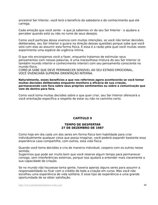 ancestral Ser Interior, você terá o beneficio da sabedoria e do conhecimento que ele
carrega.

Cada emoção que você sente - e que já sabemos vir do seu Ser Interior - o ajudara a
perceber quando está ou não no rumo de seus desejos.

Como você participa dessa vivencia com muitas intenções, se você não tomar decisões
deliberadas, seu Ser Interior o guiara na direção dessas questões porque sabe que você
veio com elas ao assumir esta forma física. E essa é a razão pela qual você muitas vezes
experimenta uma espécie de urgência íntima.

O que nós encorajamos você a fazer, enquanto tratamos de estimular seus
pensamentos com nossas palavras, é uma maravilhosa mistura do seu Ser Interior (e
também mundo interior e conhecimento interior) com seu pensamento consciente no
mundo físico.
COMO JÁ SABE QUE DEVE PERMANECER SENSÍVEL AO SEU ESTADO EMOCIONAL,
VOCÊ VIVENCIARÁ SUPREMA ORIENTAÇÃO INTERNA.

Naturalmente, esses benefícios a que nos referimos agora acontecerão se você tomar
muitas decisões deliberadas enquanto monitora a eficácia de sua criação,
permanecendo com foco sobre seus próprios sentimentos ou sobre a comunicação que
vem de dentro para fora.

Como você toma muitas decisões sobre o que quer criar, seu Ser Interior oferecerá a
você orientação específica a respeito de estar ou não no caminho certo.




                                           CAPÍTULO 9

                                       TEMPO DE DESPERTAR
                                     27 DE DEZEMBRO DE 1987

Como hoje em dia cada um dos seres em forma física tem habilidade para criar
individualmente qualquer coisa que possa imaginar, você poderá expandir bastante essa
experiência caso compartilhe, com outros, esta vida física.

Quando você toma decisões e cria de maneira individual, coopera com os outros nesse
sentido.
Sugerimos que pode ser muito bom que você reserve algum tempo para permanecer
consigo, sem interferências externas, porque isso ajudará a entender mais claramente a
sua capacidade de criação.

Se no mundo não houvesse tanta gente, haveria apenas alguns seres para assumir a
responsabilidade ou ficar com o credito de toda a criação em curso. Mas você não
escolheu uma experiência de vida solitária. E esse tipo de experiência e uma grande
oportunidade de se obter satisfação.

http://www.abrahamhicksbrasil.webs.com                                                 40
 