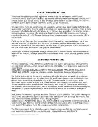 AS CONTRIBUIÇÕES MÚTUAS

A maioria dos seres que estão agora em forma física na Terra tem a intenção de
contribuir para a evolução de outros, da mesma forma que também recebe contribuirão
alheia, desde que esteja atenta a isso. Ou seja, para receber esse beneficio, você deve
também querer dar no mesmo sentido. É uma via de mão dupla.

Uma poderosa fonte de satisfação e de sabedoria vem de sua observação da felicidade
que outros vivenciam. E como você se envolve com esse grupo de seres que mais e mais
procuram felicidade, também terá tudo a ver com os que a recebem em grande escala -
porque nada se recebe se não se deseja. Preste muita atenção nesse ponto. Porque o
contrário também é certo. Enquanto não estiver nessa procura, você certamente não a
encontrará.

Cada um de vocês específica e entusiasticamente escolheu este período em particular
para se envolver no que está acontecendo no planeta, porque entendeu, antes de
assumir a forma física, que este seria, de fato, mais do que qualquer outro, o momento
em que mais seres evoluiriam com grande intensidade.

A evolução humana no planeta Terra já foi mais lenta, embora tenha havido momentos
de saltos na história, ou seja, em que isso aconteceu mais rápido. Nunca, porem, como
agora.

                                     29 DE DEZEMBRO DE 1987

Você não escolheu compartilhar sua vida física com outros seres porque efetivamente
precisa deles para criar, mas porque, com essa interação, você expande a sua própria
experiência.
CADA SER HUMANO, INDIVIDUALMENTE, TEM CAPACIDADE PARA CRIAR QUALQUER
COISA QUE IMAGINE - mas, ao interagir, recebe benefícios dos exemplos alheios.

Você atrai outros seres, do mesmo modo que eles são atraídos por você, dependendo
das intenções que você traz a cada momento. Você, sem duvida, esta em contato com
outros seres em mútua e imediata interação, provavelmente porque esses, mais
próximos, sejam velhos amigos que talvez tenham participado juntos de muitas vidas
físicas e concordaram, antes de seu nascimento, em se reunir novamente. Muitos de
vocês estão neste momento procurando por outros. Vocês vieram ao mesmo tempo para
a experiência presente porque seus Seres Interiores entraram em acordo a respeito
disso.

Mas, como você tomou algumas decisões sobre as outras pessoas com quem interagiria
nesta vida, está atraindo apenas aqueles seres com quem tem o desejo de evoluir, pois
está frequentemente pensando nisso, de algum jeito.
Nossa questão fundamental aqui e seu domínio sobre sua presente experiência física. E
não importa que decisões tenha tornado antes de nascer, você atrai as outras pessoas
com quem interage por meio de seus pensamentos conscientes.

Você tem apenas de ter a intenção, agora, nesse novo despertar, de conhecer aqueles
com quem decidiu partilhar essa existência - e isso realmente acontecerá.
http://www.abrahamhicksbrasil.webs.com                                                   41
 