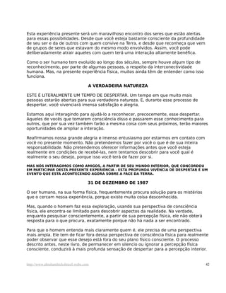 Esta experiência presente será um maravilhoso encontro dos seres que estão alertas
para essas possibilidades. Desde que você esteja bastante consciente da profundidade
de seu ser e da de outros com quem convive na Terra, e desde que reconheça que vem
de grupos de seres que estavam do mesmo modo envolvidos. Assim, você pode
deliberadamente atrair aqueles com quem terá uma interação altamente benéfica.

Como o ser humano tem evoluído ao longo dos séculos, sempre houve algum tipo de
reconhecimento, por parte de algumas pessoas, a respeito da interconectividade
humana. Mas, na presente experiência física, muitos ainda têm de entender como isso
funciona.

                                     A VERDADEIRA NATUREZA

ESTE É LITERALMENTE UM TEMPO DE DESPERTAR. Um tempo em que muito mais
pessoas estarão abertas para sua verdadeira natureza. E, durante esse processo de
despertar, você vivenciará imensa satisfação e alegria.

Estamos aqui interagindo para ajudá-lo a reconhecer, precocemente, esse despertar.
Aqueles de vocês que tomarem consciência disso e passarem esse conhecimento para
outros, que por sua vez também farão a mesma coisa com seus próximos, terão maiores
oportunidades de ampliar a interação.

Reafirmamos nossa grande alegria e imenso entusiasmo por estarmos em contato com
você no presente momento. Não pretendemos fazer por você o que é de sua inteira
responsabilidade. Não pretendemos oferecer informações antes que você esteja
realmente em condições de recebê-las, nem tentamos descobrir para você qual é
realmente o seu desejo, porque isso você terá de fazer por si.

MAS NÓS INTERAGIMOS COMO AMIGOS, A PARTIR DE SEU MUNDO INTERIOR, QUE CONCORDOU
EM PARTICIPAR DESTA PRESENTE EXPERIÊNCIA - ESTA PROFUNDA VIVÊNCIA DE DESPERTAR É UM
EVENTO QUE ESTA ACONTECENDO AGORA SOBRE A FACE DA TERRA.

                                     31 DE DEZEMBRO DE 1987

O ser humano, na sua forma física, frequentemente procura solução para os mistérios
que o cercam nessa experiência, porque existe muita coisa desconhecida.

Mas, quando o homem faz essa exploração, usando sua perspectiva de consciência
física, ele encontra-se limitado para descobrir aspectos da realidade. Na verdade,
enquanto pesquisar conscientemente, a partir de sua percepção física, ele não obterá
resposta para o que procura, exatamente porque não há nada a ser encontrado.

Para que o homem entenda mais claramente quem é, ele precisa de uma perspectiva
mais ampla. Ele tem de ficar fora dessa perspectiva de consciência física para realmente
poder observar que esse desejo está fora do seu plano físico consciente. O processo
descrito antes, neste livro, de permanecer em silencio ou ignorar a percepção física
consciente, conduzirá à mais profunda sensação de despertar para a percepção interior.


http://www.abrahamhicksbrasil.webs.com                                                 42
 