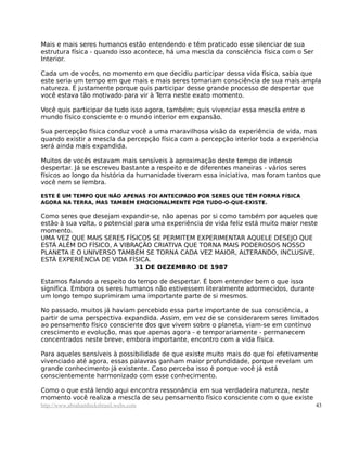 Mais e mais seres humanos estão entendendo e têm praticado esse silenciar de sua
estrutura física - quando isso acontece, há uma mescla da consciência física com o Ser
Interior.

Cada um de vocês, no momento em que decidiu participar dessa vida física, sabia que
este seria um tempo em que mais e mais seres tomariam consciência de sua mais ampla
natureza. É justamente porque quis participar desse grande processo de despertar que
você estava tão motivado para vir à Terra neste exato momento.

Você quis participar de tudo isso agora, também; quis vivenciar essa mescla entre o
mundo físico consciente e o mundo interior em expansão.

Sua percepção física conduz você a uma maravilhosa visão da experiência de vida, mas
quando existir a mescla da percepção física com a percepção interior toda a experiência
será ainda mais expandida.

Muitos de vocês estavam mais sensíveis à aproximação deste tempo de intenso
despertar. Já se escreveu bastante a respeito e de diferentes maneiras - vários seres
físicos ao longo da história da humanidade tiveram essa iniciativa, mas foram tantos que
você nem se lembra.

ESTE É UM TEMPO QUE NÃO APENAS FOI ANTECIPADO POR SERES QUE TÊM FORMA FÍSICA
AGORA NA TERRA, MAS TAMBÉM EMOCIONALMENTE POR TUDO-O-QUE-EXISTE.

Como seres que desejam expandir-se, não apenas por si como também por aqueles que
estão à sua volta, o potencial para uma experiência de vida feliz está muito maior neste
momento.
UMA VEZ QUE MAIS SERES FÍSICOS SE PERMITEM EXPERIMENTAR AQUELE DESEJO QUE
ESTÁ ALÉM DO FÍSICO, A VIBRAÇÃO CRIATIVA QUE TORNA MAIS PODEROSOS NOSSO
PLANETA E O UNIVERSO TAMBÉM SE TORNA CADA VEZ MAIOR, ALTERANDO, INCLUSIVE,
ESTÁ EXPERIÊNCIA DE VIDA FÍSICA.
                               31 DE DEZEMBRO DE 1987

Estamos falando a respeito do tempo de despertar. É bom entender bem o que isso
significa. Embora os seres humanos não estivessem literalmente adormecidos, durante
um longo tempo suprimiram uma importante parte de si mesmos.

No passado, muitos já haviam percebido essa parte importante de sua consciência, a
partir de uma perspectiva expandida. Assim, em vez de se considerarem seres limitados
ao pensamento físico consciente dos que vivem sobre o planeta, viam-se em contínuo
crescimento e evolução, mas que apenas agora - e temporariamente - permanecem
concentrados neste breve, embora importante, encontro com a vida física.

Para aqueles sensíveis à possibilidade de que existe muito mais do que foi efetivamente
vivenciado até agora, essas palavras ganham maior profundidade, porque revelam um
grande conhecimento já existente. Caso perceba isso é porque você já está
conscientemente harmonizado com esse conhecimento.

Como o que está lendo aqui encontra ressonância em sua verdadeira natureza, neste
momento você realiza a mescla de seu pensamento físico consciente com o que existe
http://www.abrahamhicksbrasil.webs.com                                                   43
 