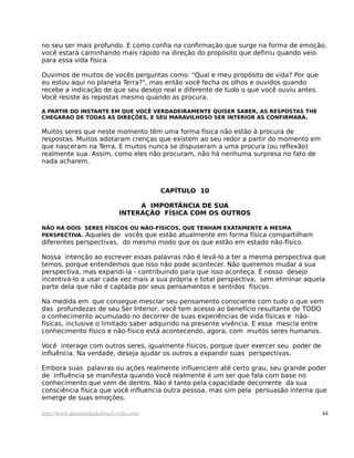 no seu ser mais profundo. E como confia na confirmação que surge na forma de emoção,
você estará caminhando mais rápido na direção do propósito que definiu quando veio
para essa vida física.

Ouvimos de muitos de vocês perguntas como: "Qual e meu propósito de vida? Por que
eu estou aqui no planeta Terra?", mas então você fecha os olhos e ouvidos quando
recebe a indicação de que seu desejo real e diferente de tudo o que você ouviu antes.
Você resiste às repostas mesmo quando as procura.

A PARTIR DO INSTANTE EM QUE VOCÊ VERDADEIRAMENTE QUISER SABER, AS RESPOSTAS THE
CHEGARAO DE TODAS AS DIREÇÕES, E SEU MARAVILHOSO SER INTERIOR AS CONFIRMARÁ.

Muitos seres que neste momento têm uma forma física não estão à procura de
respostas. Muitos adotaram crenças que existem ao seu redor a partir do momento em
que nasceram na Terra. E muitos nunca se dispuseram a uma procura (ou reflexão)
realmente sua. Assim, como eles não procuram, não há nenhuma surpresa no fato de
nada acharem.



                                         CAPÍTULO 10

                                   A IMPORTÂNCIA DE SUA
                              INTERAÇÃO FÍSICA COM OS OUTROS

NÃO HÁ DOIS SERES FÍSICOS OU NÃO-FÍSICOS, QUE TENHAM EXATAMENTE A MESMA
PERSPECTIVA. Aqueles de vocês que estão atualmente em forma física compartilham
diferentes perspectivas, do mesmo modo que os que estão em estado não-físico.

Nossa intenção ao escrever essas palavras não é levá-lo a ter a mesma perspectiva que
temos, porque entendemos que isso não pode acontecer. Não queremos mudar a sua
perspectiva, mas expandi-la - contribuindo para que isso aconteça. É nosso desejo
incentivá-lo a usar cada vez mais a sua própria e total perspectiva, sem eliminar aquela
parte dela que não é captada por seus pensamentos e sentidos físicos.

Na medida em que consegue mesclar seu pensamento consciente com tudo o que vem
das profundezas de seu Ser Interior, você tem acesso ao benefício resultante de TODO
o conhecimento acumulado no decorrer de suas experiências de vida físicas e não-
físicas, inclusive o limitado saber adquirido na presente vivência. E essa mescla entre
conhecimento físico e não-físico está acontecendo, agora, com muitos seres humanos.

Você interage com outros seres, igualmente físicos, porque quer exercer seu poder de
influência. Na verdade, deseja ajudar os outros a expandir suas perspectivas.

Embora suas palavras ou ações realmente influenciem até certo grau, seu grande poder
de influência se manifesta quando você realmente é um ser que fala com base no
conhecimento que vem de dentro. Não é tanto pela capacidade decorrente da sua
consciência física que você influencia outra pessoa, mas sim pela persuasão interna que
emerge de suas emoções.

http://www.abrahamhicksbrasil.webs.com                                                  44
 