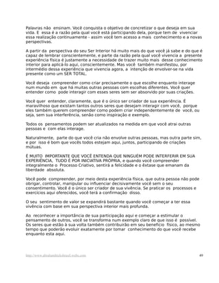 Palavras não ensinam. Você conquista o objetivo de concretizar o que deseja em sua
vida. E essa é a razão pela qual você está participando dela, porque tem de vivenciar
essa realização continuamente - assim você tem acesso a mais conhecimento e a novas
perspectivas.

A partir da perspectiva do seu Ser Interior há muito mais do que você já sabe e do que é
capaz de lembrar conscientemente, e parte da razão pela qual você vivencia a presente
experiência física é justamente a necessidade de trazer muito mais desse conhecimento
interior para aplicá-lo aqui, conscientemente. Mas você também manifestou, por
intermédio dessa experiência que vivencia agora, a intenção de envolver-se na vida
presente como um SER TOTAL.

Você deseja compreender como criar precisamente o que escolhe enquanto interage
num mundo em que há muitas outras pessoas com escolhas diferentes. Você quer
entender como pode interagir com esses seres sem ser absorvido por suas criações.

Você quer entender, claramente, que é o único ser criador de sua experiência. É
maravilhoso que existam tantos outros seres que desejam interagir com você, porque
eles também querem compreender como podem criar independentemente de você, ou
seja, sem sua interferência, senão como inspiração e exemplo.

Todos os pensamentos podem ser atualizados na medida em que você atrai outras
pessoas e com elas interage.

Naturalmente, parte do que você cria não envolve outras pessoas, mas outra parte sim,
e por isso é bom que vocês todos estejam aqui, juntos, participando de criações
mútuas.

É MUITO IMPORTANTE QUE VOCÊ ENTENDA QUE NINGUÉM PODE INTERFERIR EM SUA
EXPERIÊNCIA, TUDO É POR INICIATIVA PRÓPRIA, e quando você compreender
integralmente o Processo Criativo, sentirá a felicidade e o êxtase que emanam da
liberdade absoluta.

Você pode compreender, por meio desta experiência física, que outra pessoa não pode
obrigar, controlar, manipular ou influenciar decisivamente você sem o seu
consentimento. Você é o único ser criador de sua vivência. Se praticar os processos e
exercícios aqui oferecidos, você terá a confirmação disso.

O seu sentimento de valor se expandirá bastante quando você começar a ter essa
vivência com base em sua perspectiva interior mais profunda.

Ao reconhecer a importância de sua participação aqui e começar a estimular o
pensamento de outros, você se transforma num exemplo claro de que isso é possível.
Os seres que estão à sua volta também contribuirão em seu beneficio físico, ao mesmo
tempo que poderão evoluir exatamente por tomar conhecimento do que você recebe
enquanto esta aqui.




http://www.abrahamhicksbrasil.webs.com                                                  49
 