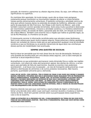 passado, de maneira a aproximar ou afastar algumas áreas. Ou seja, com reflexos mais
significativos na superfície.

Os cientistas têm apontado, há muito tempo, quais são as áreas mais perigosas,
justamente porque monitoram os movimentos capazes de alterar a crosta terrestre
nesses pontos extremamente vulneráveis. É bastante conhecida a atividade sísmica da
área que sofrerá maiores danos na extensão do estado da Califórnia, afetando a maior
parte da população de São Francisco, San Diego e até mesmo do México - país onde
também costumam ocorrer grandes terremotos. Outra área muito suscetível à destruição
por movimentos subterrâneos, inclusive a atividade vulcânica, é a fronteira setentrional
dos Estados Unidos, do estado de Idaho, passando pelo de Utah, em direção ao Arizona
até o Novo México. Também corre enorme risco a região que rodeia os grandes lagos, ao
sul do Rio Mississipi, e a fronteira sul do país.

É interessante recorrer à informação recolhida pelos que estudam esses fenômenos.
Será muito valiosa para quem busca lugares seguros. Áreas próximas a falhas geológicas
devem ser evitadas do mesmo modo que as que apresentem qualquer sinal de atividade
vulcânica e que as litorâneas ou os grande mananciais de água doce nas vizinhanças
desses pontos de instabilidade mais acentuada.

                              SEMPRE UMA QUESTÃO DE ESCOLHA

Você já deve ter percebido que há mais áreas fora do risco de devastação. Portanto, é
uma questão de escolha estar em uma dessas áreas seguras, com a clara intenção de
continuar a atual experiência física.

Aconselhamos os que pretendem permanecer nesta dimensão física e estão nas regiões
vulneráveis, com plano de nelas permanecerem apesar dos alertas da ciência, a se pre-
parar para períodos de falta de suprimentos. Quando os eventos mais poderosos
acontecerem - e já houve isso no passado -, as vias de transporte serão precárias, o que
afetará a distribuição de alimentos e de outros produtos necessários. Não haverá,
portanto, quantidade suficiente para a demanda.

CADA UM DE VOCÊS, COM CERTEZA, TÊM O PODER DE CRIAR O QUE QUER QUE DESEJE E QUANDO
QUISER; PORTANTO, FRISAMOS QUE NÃO É NECESSÁRIO FAZER QUALQUER TIPO DE PREPARATIVO
PARA A SOBREVIVÊNCIA. SUGERIMOS, PORÉM, QUE, SE ESTIVER VIVENDO EM ALGUMA DESSAS
REGIÕES E RECEBER INDICAÇÕES DO INTERIOR DE QUE ISSO É NECESSÁRIO (ATENÇÃO, NÃO
CONFUNDA ESSAS INDICAÇÕES COM MEDO - JÁ VIMOS QUE SÃO COISAS ABSOLUTAMENTE
DIFERENTES), FAÇA-O. ASSIM, VOCÊ ESTARÁ EM CONDIÇÕES FÍSICAS E EMOCIONAIS DE SE
MANTER FORTE E COM SUA CAPACIDADE CRIATIVA ÍNTEGRA, PARA A TAREFA DE RECONSTRUÇÃO
E DE ENCORAJAMENTO DAS OUTRAS PESSOAS.

Estamos dizendo isso para que você tenha a oportunidade de digerir a informação e
tomar uma decisão clara sobre o que você quer vivenciar durante a mudança e realinha-
mento da Terra. Você tem grande controle sobre sua participação desta experiência,
caso a ela se exponha.

COMO AS ESTAÇÕES OU A PRESENÇA DO SOL, O REALINHAMENTO DA TERRA EM SEU EIXO ESTÁ
FORA DE SUA CAPACIDADE CRIATIVA - MAS ESTA É FUNDAMENTAL PARA QUE VOCÊ DEFINA COMO
VIVENCIARÁ ESSE EVENTO.


http://www.abrahamhicksbrasil.webs.com                                                  54
 