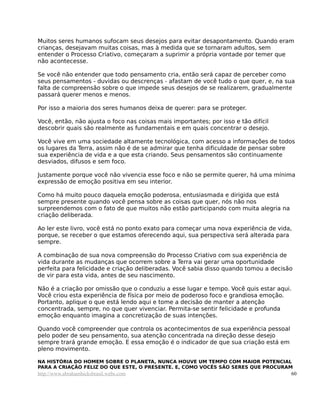 Muitos seres humanos sufocam seus desejos para evitar desapontamento. Quando eram
crianças, desejavam muitas coisas, mas à medida que se tornaram adultos, sem
entender o Processo Criativo, começaram a suprimir a própria vontade por temer que
não acontecesse.

Se você não entender que todo pensamento cria, então será capaz de perceber como
seus pensamentos - duvidas ou descrenças - afastam de você tudo o que quer, e, na sua
falta de compreensão sobre o que impede seus desejos de se realizarem, gradualmente
passará querer menos e menos.

Por isso a maioria dos seres humanos deixa de querer: para se proteger.

Você, então, não ajusta o foco nas coisas mais importantes; por isso e tão difícil
descobrir quais são realmente as fundamentais e em quais concentrar o desejo.

Você vive em uma sociedade altamente tecnológica, com acesso a informações de todos
os lugares da Terra, assim não é de se admirar que tenha dificuldade de pensar sobre
sua experiência de vida e a que esta criando. Seus pensamentos são continuamente
desviados, difusos e sem foco.

Justamente porque você não vivencia esse foco e não se permite querer, há uma mínima
expressão de emoção positiva em seu interior.

Como há muito pouco daquela emoção poderosa, entusiasmada e dirigida que está
sempre presente quando você pensa sobre as coisas que quer, nós não nos
surpreendemos com o fato de que muitos não estão participando com muita alegria na
criação deliberada.

Ao ler este livro, você está no ponto exato para começar uma nova experiência de vida,
porque, se receber o que estamos oferecendo aqui, sua perspectiva será alterada para
sempre.

A combinação de sua nova compreensão do Processo Criativo com sua experiência de
vida durante as mudanças que ocorrem sobre a Terra vai gerar uma oportunidade
perfeita para felicidade e criação deliberadas. Você sabia disso quando tomou a decisão
de vir para esta vida, antes de seu nascimento.

Não é a criação por omissão que o conduziu a esse lugar e tempo. Você quis estar aqui.
Você criou esta experiência de física por meio de poderoso foco e grandiosa emoção.
Portanto, aplique o que está lendo aqui e tome a decisão de manter a atenção
concentrada, sempre, no que quer vivenciar. Permita-se sentir felicidade e profunda
emoção enquanto imagina a concretização de suas intenções.

Quando você compreender que controla os acontecimentos de sua experiência pessoal
pelo poder de seu pensamento, sua atenção concentrada na direção desse desejo
sempre trará grande emoção. E essa emoção é o indicador de que sua criação está em
pleno movimento.

NA HISTÓRIA DO HOMEM SOBRE O PLANETA, NUNCA HOUVE UM TEMPO COM MAIOR POTENCIAL
PARA A CRIAÇÃO FELIZ DO QUE ESTE, O PRESENTE. E, COMO VOCÊS SÃO SERES QUE PROCURAM
http://www.abrahamhicksbrasil.webs.com                                                60
 