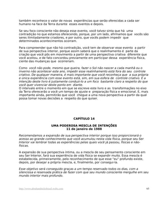 também reconhece o valor de novas experiências que serão oferecidas a cada ser
humano na face da Terra durante esses eventos e depois.

Se seu foco consciente não deseja esse evento, você talvez sinta que há uma
contradição no que estamos oferecendo, porque, por um lado, afirmamos que vocês são
seres ilimitadamente criadores, e por outro, que vocês podem impedir que
determinados acontecimentos ocorram.

Para compreender que não há contradição, você tem de observar esse evento a partir
de sua perspectiva interior, porque assim saberá que o realinhamento é parte da
criação que você pôs em movimento a partir de uma perspectiva criativa diferente que
você aceitou, e de fato concordou previamente em participar dessa experiência física,
ciente das mudanças que ocorreriam.

Como você não pode, mesmo que queira, fazer o Sol não nascer a cada manhã ou o
inverno não acontecer este ano, impedir esse realinhamento está fora do seu controle
criativo. De qualquer maneira, é mais importante que você reconheça que a sua própria
e única experiência com esse evento está, sim, em sua esfera de controle criativo. E a
intenção deste livro é justamente conduzi-lo a um foco bastante claro a respeito do que
você quer vivenciar deste ponto em diante.
O intervalo entre o momento em que se escreve este livro e as transformações no eixo
da Terra oferecerão a você um tempo de ajuste e preparação física e emocional. E, mais
importante ainda, permitirão que você chegue a uma nova perspectiva a partir da qual
possa tomar novas decisões a respeito do que quiser.




                                         CAPÍTULO 14

                           UMA PODEROSA MESCLA DE INTENÇÕES
                                  11 de janeiro de 1988

Recomendamos a expansão de sua perspectiva interior porque isso proporcionará o
acesso ao grande conhecimento que você acumulou nesta vida física, porque seu Ser
Interior vai lembrar todas as experiências pelas quais você já passou, físicas e não-
físicas.

A expansão de sua perspectiva íntima, ou a mescla de seu pensamento consciente em
seu Ser Interior, fará sua experiência de vida física se expandir muito. Essa mescla é
estabelecida, primeiramente, pelo reconhecimento de que esse "eu" profundo existe,
depois, por desejar a própria mescla, e, finalmente, por consegui-la.

Esse objetivo será conseguido graças a um tempo reservado todos os dias, com a
silenciosa e reservada prática de fazer com que seu mundo consciente mergulhe em seu
mundo interior mais profundo.



http://www.abrahamhicksbrasil.webs.com                                                   65
 