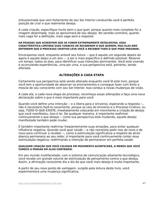 entusiasmada que vem fortemente de seu Ser Interior conduzirão você à perfeita
posição de criar o que realmente deseja.

A cada criação, especifique muito bem o que quer, porque quanto mais completa for a
imagem desenhada, mais se aproximará de seu desejo. No sentido contrário, quanto
mais vaga for a definição, mais vaga será a resposta.

HÁ PESSOAS QUE ACREDITAM QUE SE FOREM EXTREMAMENTE DETALHISTAS, ESSA
CARACTERÍSTICA LIMITARÁ SUAS CHANCES DE RECEBEREM O QUE QUEREM, MAS ELAS NÃO
ENTENDEM QUE O PROCESSO CRIATIVO LEVA VOCÊ A RECEBER TUDO O QUE PODE IMAGINAR.

Encorajamos você, enquanto antevê seu futuro -- que é aquele um segundo depois do
agora e aquele daqui a um ano --, a ser o mais específico e definido possível. Reserve
um tempo, todos os dias, para identificar suas intenções dominantes. Você está vivendo
e acumulando experiências, uma por uma, e sua perspectiva está, portanto, sendo
alterada.

                                   ALTERAÇÕES A CADA ETAPA

Certamente sua perspectiva está sendo alterada enquanto você lê este livro, porque
você tem a oportunidade de absorver os ensinamentos e consegue fazer com êxito a
mescla de seu consciente com seu Ser Interior. Isso conduz a novas mudanças de visão.

A cada dia, a cada nova etapa do processo, reconheça essas alterações e faça uma nova
declaração sobre o que é mais importante para você.

Quando você define uma intenção -- e a libera para o Universo, esperando a resposta --,
não é necessário fazê-lo novamente, porque as Leis do Universo e o Processo Criativo, ou
seja, TUDO-O-QUE-EXISTE, imediatamente colocarão em movimento a criação do desejo
que você manifestou. Isso é lei. De qualquer maneira, é importante reafirmar
continuamente o que deseja -- como sua perspectiva está mudando, aquele desejo
manifestado também pode mudar.

É também importante reafirmar freqüentemente suas emoções, para evitar qualquer
influência negativa. Quando você quer saúde -- e não necessita pedir isso de novo e de
novo para continuar a receber --, como a estimulação significativa a respeito de atrair
doença permanece ao seu redor, é importante para você continuamente conter essa
estimulação negativa, reafirmando a intenção de permanecer em perfeita saúde.

QUALQUER CRIAÇÃO QUE VOCÊ COLOQUE EM MOVIMENTO ACONTECERÁ, A MENOS QUE VOCÊ
COMECE A PENSAR EM ALGO CONTRÁRIO.

Em seu mundo multifacetado, com o sistema de comunicação altamente tecnológico,
você recebe um grande volume de estimulação de pensamento contra o que deseja.
Assim, a afirmação consciente dia a dia do que você mais deseja é muito importante.

A partir de seu novo ponto de vantagem, surgido pela leitura deste livro, você
experimentará uma mudança significativa.



http://www.abrahamhicksbrasil.webs.com                                                    67
 