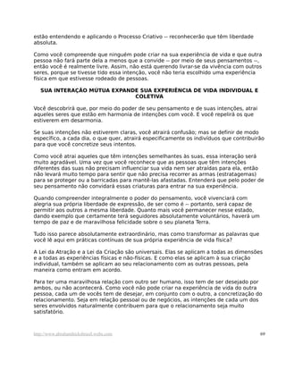 estão entendendo e aplicando o Processo Criativo -- reconhecerão que têm liberdade
absoluta.

Como você compreende que ninguém pode criar na sua experiência de vida e que outra
pessoa não fará parte dela a menos que a convide -- por meio de seus pensamentos --,
então você é realmente livre. Assim, não está querendo livrar-se da vivência com outros
seres, porque se tivesse tido essa intenção, você não teria escolhido uma experiência
física em que estivesse rodeado de pessoas.

   SUA INTERAÇÃO MÚTUA EXPANDE SUA EXPERIÊNCIA DE VIDA INDIVIDUAL E
                             COLETIVA

Você descobrirá que, por meio do poder de seu pensamento e de suas intenções, atrai
aqueles seres que estão em harmonia de intenções com você. E você repelirá os que
estiverem em desarmonia.

Se suas intenções não estiverem claras, você atrairá confusão; mas se definir de modo
específico, a cada dia, o que quer, atrairá especificamente os indivíduos que contribuirão
para que você concretize seus intentos.

Como você atrai aqueles que têm intenções semelhantes às suas, essa interação será
muito agradável. Uma vez que você reconhece que as pessoas que têm intenções
diferentes das suas não precisam influenciar sua vida nem ser atraídas para ela, então
não levará muito tempo para sentir que não precisa recorrer as armas (estratagemas)
para se proteger ou a barricadas para mantê-las afastadas. Entenderá que pelo poder de
seu pensamento não convidará essas criaturas para entrar na sua experiência.

Quando compreender integralmente o poder do pensamento, você vivenciará com
alegria sua própria liberdade de expressão, de ser como é -- portanto, será capaz de
permitir aos outros a mesma liberdade. Quanto mais você permanecer nesse estado,
dando exemplo que certamente terá seguidores absolutamente voluntários, haverá um
tempo de paz e de maravilhosa felicidade sobre o seu planeta Terra.

Tudo isso parece absolutamente extraordinário, mas como transformar as palavras que
você lê aqui em práticas contínuas de sua própria experiência de vida física?

A Lei da Atração e a Lei da Criação são universais. Elas se aplicam a todas as dimensões
e a todas as experiências físicas e não-físicas. E como elas se aplicam à sua criação
individual, também se aplicam ao seu relacionamento com as outras pessoas, pela
maneira como entram em acordo.

Para ter uma maravilhosa relação com outro ser humano, isso tem de ser desejado por
ambos, ou não acontecerá. Como você não pode criar na experiência de vida do outra
pessoa, cada um de vocês tem de desejar, em conjunto com o outro, a concretização do
relacionamento. Seja em relação pessoal ou de negócios, as intenções de cada um dos
seres envolvidos naturalmente contribuem para que o relacionamento seja muito
satisfatório.



http://www.abrahamhicksbrasil.webs.com                                                  69
 