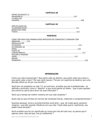 CAPÍTULO 28
ENTRE ESCASSEZ E A
ABUNDÂNCIA....................................................................................................107
A FORÇA DO
EXEMPLO........................................................................................................................108

                                                            CAPÍTULO 29
AMPLIFICAÇÃO DA
VULNERABILIDADE................................................................................................111
BENEFÍCIOS PARA
TODOS...................................................................................................................112

                                                               POSFÁCIO

COMO TEM SIDO ESSE MARAVILHOSO PROCESSO DE CONHECER E CONVIVER COM
ABRAHAM..............114
MERGULHO EM
FILOSOFIAS................................................................................................................115
DA AMIZADE AO
AMOR.......................................................................................................................116
FONTE DE
CONHECIMENTO................................................................................................................117
PEGUEM A PRÓXIMA
SAÍDA.................................................................................................................117
NOVOS
PIONEIROS.............................................................................................................................118




                                                            INTRODUÇÃO

Como sua vida é governada ? Que parte cabe ao destino, que parte cabe aos outros e
que parte cabe a você ? Por que você nasceu ? Foi por um capricho do destino, por uma
decisão alheia ou foi por sua escolha ?

Você tem um propósito na vida ? E, se você tem, acredita que ele é predestinado – já
definido a princípio, como o “destino” a que muita gente se refere -, que é para agradar
aos outros ou que é para servir às suas intenções ?

Você usa o tempo da melhor maneira em sua vida corpórea ?

Quais são os seus limites em termos de condições físicas, materiais e comportamentais ?

Quantas pessoas, livros e acontecimentos você atrai – que, de modo geral, parecem
mágicos – que têm grande influência em sua vida ? Você sabe qual é, realmente, seu
papel nessa atração ?

Você acredita que há um significado ou causa por trás de tudo isso, ou pensa que é
apenas sorte, seja ela boa, má ou indiferente ?
http://www.abrahamhicksbrasil.webs.com                                                                                                      7
 