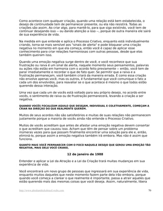 Como acontece com qualquer criação, quando uma relação está bem estabelecida, o
desejo de continuidade tem de permanecer presente, ou ela não resistirá. Todas as
criações são assim. Ao criar algo, para mantê-lo, para que siga existindo, você tem de
continuar desejando isso -- ou dando atenção a isso --, porque de outra maneira ele sairá
de sua experiência de vida.

Na medida em que entende e aplica o Processo Criativo, enquanto está individualmente
criando, torna-se mais sensível aos "sinais de alerta" e pode bloquear uma criação
negativa no momento em que ela começa, então você é capaz de aplicar esse
conhecimento para criar relações harmoniosas com outras pessoas, desde que elas
também queiram isso.

Quando uma emoção negativa surge dentro de você, e você reconhece que sua
frustração ou raiva é um sinal de alerta, naquele momento seus pensamentos, palavras
ou ações não estão em harmonia com o acordo feito previamente -- então, você tem de
parar imediatamente e recordar o que de fato quer. Se permitir que a raiva e a
frustração permaneçam, você também criará da maneira errada. E como essa criação
não envolve apenas você, mas os outros, é fundamental que você comunique o fato a
cada um dos envolvidos, para reavaliar se o que acontece é mesmo o que todos estão
querendo dessa interação.

Uma vez que cada um de vocês está voltado para seu próprio desejo, no acordo entre
vocês, o sentimento de raiva ou de frustração permanecerá, levando a criação a ser
negativa.

QUANDO VOCÊS FOCALIZAM AQUILO QUE DESEJAM, INDIVIDUAL E COLETIVAMENTE, COMEÇAM A
CRIAR NA DIREÇÃO DO QUE REALMENTE QUEREM.

Muitos de seus acordos não são satisfatórios e muitas de suas relações não permanecem
justamente porque a maioria de vocês ainda não entende o Processo Criativo.

Muitos de vocês acreditam que antes de afastar uma emoção negativa devem consertar
o que acreditam que causou isso. Acham que têm de pensar sobre um problema
inúmeras vezes para que possam finalmente encontrar uma solução para ele e, então,
eliminá-lo, porque assim a emoção negativa também irá embora. Mas não é assim que
funciona.
QUANTO MAIS VOCÊ PERMANECER COM O FOCO NAQUELE DESEJO QUE GEROU UMA EMOÇÃO TÃO
NEGATIVA, MAIS DELE VOCÊ CRIARÁ.

                                         12 de janeiro de 1988

Entender e aplicar a Lei da Atração e a Lei da Criação trará muitas mudanças em sua
experiência de vida.

Você encontrará um novo grupo de pessoas que ingressará em sua experiência de vida,
enquanto muitos daqueles que neste momento fazem parte dela irão embora, porque
quando você começa a clarear o que realmente é importante, passa a atrair aqueles que
estão querendo mais das mesmas coisas que você deseja. Assim, naturalmente, libera

http://www.abrahamhicksbrasil.webs.com                                                 70
 