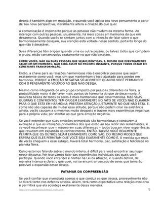 deseja é também algo em mutação, e quando você aplica seu novo pensamento a partir
de sua nova perspectiva, literalmente altera a criação do que quer.

A comunicação é importante porque as pessoas não mudam da mesma forma. Ao
interagir com outras pessoas, usualmente, há mais coisas em harmonia do que em
desarmonia. Quando vocês se sentam juntos com a intenção de falar sobre o que
harmoniosamente desejam, sua atenção está voltada nesse sentido, portanto longe do
que não é desejável.

Suas diferenças têm origem quando uma ou outra pessoa, ou talvez todos que compõem
o grupo, estão concentrados exatamente no que não desejam.

ENTRE VOCÊS, NÃO HÁ DUAS PESSOAS QUE SEJAM IDÊNTICAS. E, MESMO QUE EVENTUAMENTE
SEJAM EM UM MOMENTO, NÃO SERÁ ASSIM NO PRÓXIMO INSTANTE, PORQUE TODOS ESTÃO EM
CONSTANTE TRANSFORMAÇÃO.

Então, a chave para as relações harmoniosas não é encontrar pessoas que sejam
exatamente como você, mas sim que mantenham o foco ajustado para pontos em
harmonia, PORQUE A EMOÇÃO NEGATIVA SÓ ACONTECE QUANDO VOCÊ PERMANECE
COM O PENSAMENTO VOLTADO AO QUE NÃO DESEJA.

Mesmo como integrante de um grupo composto por pessoas diferentes na Terra, a
probabilidade maior é de haver mais pontos de harmonia do que de desarmonia. A
natureza básica de todos os seres é mais harmoniosa que desarmoniosa. MAS SUAS
GUERRAS E CONFRONTOS TÊM ORIGEM EXATAMENTE NO FATO DE VOCÊS NÃO OLHAREM
PARA O QUE ESTÁ EM HARMONIA; PRESTAM ATENÇÃO JUSTAMENTE NO QUE NÃO ESTÁ. E,
como não são capazes de mudar essa atitude, porque não podem criar na existência
alheia, vocês causam a si mesmos muito desgosto e trazem mais experiências negativas
para a própria vida; por atentar ao que gera emoção negativa.

Se você entender que suas emoções primordiais são harmoniosas e conduzem à
evolução e que as intenções primordiais dos que estão ao seu redor são semelhantes, e
se você reconhecer que -- mesmo em suas diferenças -- todos buscam viver experiências
que resultem em expansão do conhecimento, ENTÃO, TALVEZ VOCÊ REALMENTE
PERMITA QUE OS OUTROS SEJAM EXATAMENTE COMO SÃO, DO MESMO MODEO QUE
ESPERA QUE ELES PERMITAM QUE VOCÊ SEJA EXATAMENTE COMO É. À medida que mais
de vocês cheguem a esse estágio, haverá total harmonia, paz, satisfação e felicidade no
planeta Terra.

Como estamos falando sobre o mundo inteiro, é difícil para você encontrar seu lugar
nesse discurso. Por isso vamos falar das experiências individuais das quais você
participa. Quando você entender e confiar na Lei da Atração, e quando definir, de
maneira intensa e clara, o que quer, vai se encontrar cercado de seres que tornarão
possível a expansão desse desejo.

                                   PATAMAR DA COMPREENSÃO

Se você confiar que vivenciará apenas o que conduz ao que deseja, provavelmente não
se fixará tanto nos defeitos alheios. Assim, terá como expectativa uma relação evolutiva
e permitirá que ela aconteça exatamente dessa maneira.
http://www.abrahamhicksbrasil.webs.com                                                 72
 