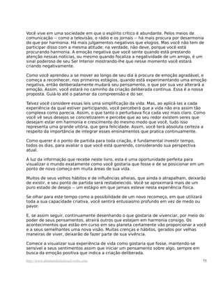 Você vive em uma sociedade em que o espírito crítico é abundante. Pelos meios de
comunicação -- como a televisão, o rádio e os jornais -- há mais procura por desarmonia
do que por harmonia. Há mais julgamentos negativos que elogios. Mas você não tem de
participar disso com a mesma atitude; na verdade, não deve, porque você está
procurando harmonia. A emoção negativa que você sente quando está prestando
atenção nessas notícias, ou mesmo quando focaliza a negatividade de um amigo, é um
sinal poderoso de seu Ser Interior mostrando-lhe que nesse momento você estará
criando negativamente.

Como você aprendeu a se mover ao longo de seu dia à procura de emoção agradável, e
começa a reconhecer, nos primeiros estágios, quando está experimentando uma emoção
negativa, então deliberadamente mudará seu pensamento, o que por sua vez alterará a
emoção. Assim, você estará no caminho da criação deliberada contínua. Essa é a nossa
proposta. Guiá-lo até o patamar da compreensão e do ser.

Talvez você considere essas leis uma simplificação da vida. Mas, ao aplicá-las a cada
experiência da qual estiver participando, você perceberá que a vida não era assim tão
complexa como parecia. Assim, o que tanto o perturbava fica cada vez mais claro. Como
você vê seus desejos se concretizarem e percebe que ao seu redor existem seres que
desejam estar em harmonia e crescimento do mesmo modo que você, tudo isso
representa uma grande vitória, que gera felicidade. Assim, você terá absoluta certeza a
respeito da importância de integrar esses ensinamentos que pratica continuamente.

Como querer é o ponto de partida para toda criação, é fundamental investir tempo,
todos os dias, para avaliar o que você está querendo, considerando sua perspectiva
atual.

À luz da informação que recebe neste livro, esta é uma oportunidade perfeita para
visualizar o mundo exatamente como você gostaria que fosse e de se posicionar em um
ponto de novo começo em muita áreas de sua vida.

Muitos de seus velhos hábitos e de influências alheias, que ainda o atrapalham, deixarão
de existir, e seu ponto de partida será restabelecido. Você se aproximará mais de um
puro estado de desejo -- um estágio em que jamais esteve nesta experiência física.

Se olhar para este tempo como a possibilidade de um novo recomeço, em que utilizará
toda a sua capacidade criativa, você sentirá entusiasmo profundo em vez de medo ou
pavor.

E, se assim seguir, continuamente desenhando o que gostaria de vivenciar, por meio do
poder de seus pensamentos, atrairá outros que estejam em harmonia consigo. Os
acontecimentos que estão em curso em seu planeta certamente vão proporcionar a você
e a seus semelhantes uma nova visão. Muitas crenças e hábitos, gerados por velhas
maneiras de viver, deixarão de fazer parte de sua vivência.

Comece a visualizar sua experiência de vida como gostaria que fosse, mantendo-se
sensível a seus sentimentos assim que iniciar um pensamento sobre algo, sempre em
busca da emoção positiva que indica a criação deliberada.
http://www.abrahamhicksbrasil.webs.com                                                73
 
