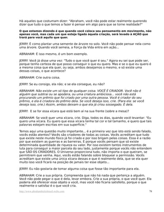 Há aqueles que costumam dizer: "Abraham, você não pode estar realmente querendo
dizer que tudo o que temos a fazer é pensar em algo para que se torne realidade?"

O que estamos dizendo é que quando você coloca seu pensamento em movimento, não
apenas você, mas cada um que esteja ligado àquela criação, será levado à AÇÃO que
trará para você aquilo que quer.

JERRY: É como plantar uma semente de árvore no solo. Você não pode pensar nela como
uma árvore. Quando você semeia, a Força da Vida entra em ação...

ABRAHAM: É isso mesmo, é um bom exemplo.

JERRY: Você já disse uma vez: "Tudo o que você quer é seu." Agora eu sei que pode ser,
porque tenho certeza de que posso conseguir o que eu quero. Mas e se o que eu quero é
a mesma coisa que ela quer, ou seja, ambos desejamos o mesmo, e só existe uma
dessas coisas, o que acontece?

ABRAHAM: Crie outra coisa.

JERRY: Se eu consigo, ela não; e se ela consegue, eu não?

ABRAHAM: Não existe um só tipo de qualquer coisa. VOCÊ É CRIADOR. Você não é
alguém que subtrai ou se apodera, ou uma criatura ambiciosa... você não está
procurando um prêmio que foi criado por uma outra pessoa. Você é criador do seu
prêmio, e ela é criadora do prêmio dela. Se você deseja isso, crie. (Para ela: se você
deseja isso, crie.) Assim, ambos deixam o que ela já criou sossegado. É dela.

JERRY: E se for essa xícara que está bem aí na sua frente (sobre a mesa)?

ABRAHAM: Se você quer uma xícara, crie. Diga, todos os dias, quando você levantar: "Eu
quero uma xícara. Eu quero que essa xícara tenha tal cor e tal tamanho, e quero que tais
palavras estejam escritas em sua superfície."

Temos aqui uma questão muito importante... é a primeira vez que isto está sendo falado,
vocês estão atentos? Vocês são criadores de todas as coisas. Vocês acreditam que tudo
que existe neste mundo físico já foi criado e por isso brigam pelas coisas. Essa é a razão
por que existem as guerras e as barreiras. É porque vocês pensam que só existe
determinada quantidade de riqueza ou valor. Por isso existem tantos instrumentos de
luta para conseguir a maior parcela do seu lado, justamente porque vocês não entendem
que SÃO OS CRIADORES. O Universo proporciona tudo, não importa o que queiram, se
permitirem que venha. Aqui, vocês estão falando sobre bloquear a permissão. Vocês
acreditam que existe uma única xícara dessas e que é realmente dela, que se ela quer
muito isso você ficará na posição de jamais ter esse objeto...

JERRY: Eu não gostaria de tomar alguma coisa que fosse tão importante para ela.

ABRAHAM: Crie a sua própria. Compreenda que não há nada que pertença a alguém.
Você não pode pegar o que é dela, levar embora. Crie a sua própria, o que você quer. Ela
poderia até oferecer esse objeto a você, mas você não ficaria satisfeito, porque o que
realmente o satisfaz é o que você cria.
http://www.abrahamhicksbrasil.webs.com                                                   78
 