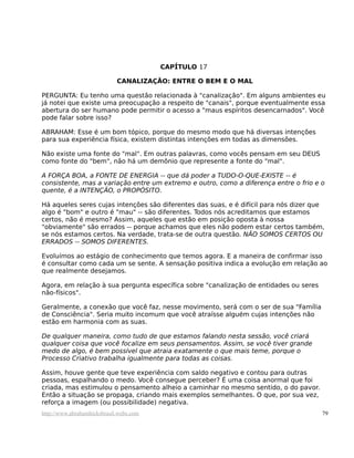 CAPÍTULO 17

                             CANALIZAÇÃO: ENTRE O BEM E O MAL

PERGUNTA: Eu tenho uma questão relacionada à "canalização". Em alguns ambientes eu
já notei que existe uma preocupação a respeito de "canais", porque eventualmente essa
abertura do ser humano pode permitir o acesso a "maus espíritos desencarnados". Você
pode falar sobre isso?

ABRAHAM: Esse é um bom tópico, porque do mesmo modo que há diversas intenções
para sua experiência física, existem distintas intenções em todas as dimensões.

Não existe uma fonte do "mal". Em outras palavras, como vocês pensam em seu DEUS
como fonte do "bem", não há um demônio que represente a fonte do "mal".

A FORÇA BOA, a FONTE DE ENERGIA -- que dá poder a TUDO-O-QUE-EXISTE -- é
consistente, mas a variação entre um extremo e outro, como a diferença entre o frio e o
quente, é a INTENÇÃO, o PROPÓSITO.

Há aqueles seres cujas intenções são diferentes das suas, e é difícil para nós dizer que
algo é "bom" e outro é "mau" -- são diferentes. Todos nós acreditamos que estamos
certos, não é mesmo? Assim, aqueles que estão em posição oposta à nossa
"obviamente" são errados -- porque achamos que eles não podem estar certos também,
se nós estamos certos. Na verdade, trata-se de outra questão. NÃO SOMOS CERTOS OU
ERRADOS -- SOMOS DIFERENTES.

Evoluímos ao estágio de conhecimento que temos agora. E a maneira de confirmar isso
é consultar como cada um se sente. A sensação positiva indica a evolução em relação ao
que realmente desejamos.

Agora, em relação à sua pergunta específica sobre "canalização de entidades ou seres
não-físicos".

Geralmente, a conexão que você faz, nesse movimento, será com o ser de sua "Família
de Consciência". Seria muito incomum que você atraísse alguém cujas intenções não
estão em harmonia com as suas.

De qualquer maneira, como tudo de que estamos falando nesta sessão, você criará
qualquer coisa que você focalize em seus pensamentos. Assim, se você tiver grande
medo de algo, é bem possível que atraia exatamente o que mais teme, porque o
Processo Criativo trabalha igualmente para todas as coisas.

Assim, houve gente que teve experiência com saldo negativo e contou para outras
pessoas, espalhando o medo. Você consegue perceber? É uma coisa anormal que foi
criada, mas estimulou o pensamento alheio a caminhar no mesmo sentido, o do pavor.
Então a situação se propaga, criando mais exemplos semelhantes. O que, por sua vez,
reforça a imagem (ou possibilidade) negativa.
http://www.abrahamhicksbrasil.webs.com                                                 79
 