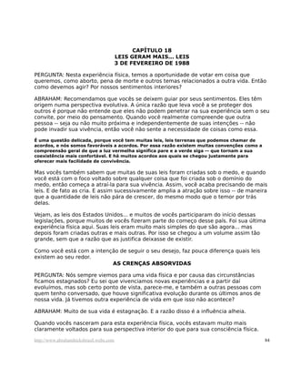 CAPÍTULO 18
                                         LEIS GERAM MAIS... LEIS
                                         3 DE FEVEREIRO DE 1988

PERGUNTA: Nesta experiência física, temos a oportunidade de votar em coisa que
queremos, como aborto, pena de morte e outros temas relacionados a outra vida. Então
como devemos agir? Por nossos sentimentos interiores?

ABRAHAM: Recomendamos que vocês se deixem guiar por seus sentimentos. Eles têm
origem numa perspectiva evolutiva. A única razão que leva você a se proteger dos
outros é porque não entende que eles não podem penetrar na sua experiência sem o seu
convite, por meio do pensamento. Quando você realmente compreende que outra
pessoa -- seja ou não muito próxima e independentemente de suas intenções -- não
pode invadir sua vivência, então você não sente a necessidade de coisas como essa.

É uma questão delicada, porque você tem muitas leis, leis terrenas que podemos chamar de
acordos, e nós somos favoráveis a acordos. Por essa razão existem muitas convenções como a
compreensão geral de que a luz vermelha significa pare e a verde siga -- que tornam a sua
coexistência mais confortável. E há muitos acordos aos quais se chegou justamente para
oferecer mais facilidade de convivência.

Mas vocês também sabem que muitas de suas leis foram criadas sob o medo, e quando
você está com o foco voltado sobre qualquer coisa que foi criada sob o domínio do
medo, então começa a atraí-la para sua vivência. Assim, você acaba precisando de mais
leis. E de fato as cria. E assim sucessivamente amplia a atração sobre isso -- de maneira
que a quantidade de leis não pára de crescer, do mesmo modo que o temor por trás
delas.

Vejam, as leis dos Estados Unidos... e muitos de vocês participaram do início dessas
legislações, porque muitos de vocês fizeram parte do começo desse país. Foi sua última
experiência física aqui. Suas leis eram muito mais simples do que são agora... mas
depois foram criadas outras e mais outras. Por isso se chegou a um volume assim tão
grande, sem que a razão que as justifica deixasse de existir.

Como você está com a intenção de seguir o seu desejo, faz pouca diferença quais leis
existem ao seu redor.
                           AS CRENÇAS ABSORVIDAS

PERGUNTA: Nós sempre viemos para uma vida física e por causa das circunstâncias
ficamos estagnados? Eu sei que vivenciamos novas experiências e a partir daí
evoluímos, mas sob certo ponto de vista, parece-me, e também a outras pessoas com
quem tenho conversado, que houve significativa evolução durante os últimos anos de
nossa vida. Já tivemos outra experiência de vida em que isso não acontece?

ABRAHAM: Muito de sua vida é estagnação. E a razão disso é a influência alheia.

Quando vocês nasceram para esta experiência física, vocês estavam muito mais
claramente voltados para sua perspectiva interior do que para sua consciência física.

http://www.abrahamhicksbrasil.webs.com                                                       84
 