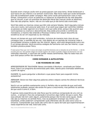 Quando eram crianças vocês nem se preocupavam com esse tema. Ainda lembravam o
que havia em seu interior e se sentiam invencíveis. Não havia nada que vocês tentassem
que não acreditassem poder conseguir. Mas como vocês permaneceram mais e mais
tempo, começaram a ouvir as palavras e a observar as experiências de vida daqueles
que os cercam, e por um processo de absorção literal das crenças vocês as absorveu.
Elas não são próprias. Assim, não se cria nada que já não tenha sido vivenciado.

Você fala sobre as mesmas coisas que têm sido sempre faladas. Você regurgita crenças
uma vez e outra, sem procurar pelo novo. E se você ousa seguir por caminhos inéditos,
as pessoas ao redor agarram-no e fazem com que volte atrás, porque não querem que
você expresse ou vivencie o desconhecido. Elas estão procurando o conforto da
monotonia; a maioria não entende o Processo Criativo nem sequer desconfia da
existência do ser em expansão ou da intenção.

Houve um tempo em que você entendeu, inclusive de maneira mais clara do que
consegue hoje, a vastidão de seu ser, mas depois de um período de inúmeras vidas a
humanidade começou a abafar seu Ser Interior. Agora, você está despertando outra vez.
É um tempo glorioso. Você encontrou estágios de harmonia com seu Ser Interior, o que
também provoca prazer físico.

O maior prazer físico que você vivencia está sempre em perfeita harmonia com as intenções de seu Ser Interior -- e não há
exceções para isso. Seus grandes estágios de emoção negativa são sempre os grandes estágios de desarmonia com suas
intenções interiores, e você tem de confiar nesses sentimentos. Não há nada mais em
que você possa confiar tão claramente.

                                   COMO EXPANDIR A AUTO-ESTIMA

                                         6 DE FEVEREIRO DE 1988

APRESENTADOR DE TALK-SHOW: Nosso convidado é Abraham, canalizado por Esther
Hicks. Este é um programa de entrevistas pelo rádio, aberto para chamadas telefônicas
a partir de agora.

OUVINTE: Eu quero perguntar a Abraham o que posso fazer para expandir minha
autoestima?

ABRAHAM: Deixe-nos falar algumas palavras antes e depois vamos lhe oferecer técnicas
específicas.

Você é um ser perfeito exatamente como é. Perfeito não no sentido de que você está
totalmente acabado, porque não existe fim para o crescimento, mas perfeito no sentido
de que você é como é, é bom.

É apenas nesta experiência de vida física que há contínua comparação de uns com os
outros... e sempre o foco da comparação é encontrar algo melhor do que o outro. Mas
essa atitude não tem valor algum, justamente porque não há dois seres iguais. Vocês
não são os mesmos no sentido físico, mas se pudessem enxergar seu íntimo, sua
totalidade, então poderiam compreender quão diferentes são de cada outra coisa no
Universo. Compreender que vocês são como são é o ápice de tudo que experimentaram
nesta experiência de vida. Está tudo certo.
http://www.abrahamhicksbrasil.webs.com                                                                                 85
 
